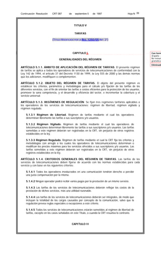 Continuación Resolución

CRT 087

de

septiembre 5

de 1997

Hoja N 39

TITULO V
TARIFAS
(TÍTULO MODIFICADO POR LA RES. 1250/05 ART. 2°)

CAPITULO I
GENERALIDADES DEL RÉGIMEN
ARTÍCULO 5.1.1. ÁMBITO DE APLICACIÓN DEL RÉGIMEN DE TARIFAS. El presente régimen
de tarifas se aplica a todos los operadores de servicios de telecomunicaciones de conformidad con la
Ley 142 de 1994, el artículo 37 del Decreto 1130 de 1999, la Ley 555 de 2000 y las demás normas
que los adicionen, modifiquen o complementen.
ARTÍCULO 5.1.2. OBJETO DEL RÉGIMEN DE TARIFAS. El objeto del presente régimen es
establecer los criterios, parámetros y metodologías para el cálculo y/o fijación de las tarifas de los
diferentes servicios, con el fin de orientar las tarifas a costos eficientes para la protección de los usuarios,
promover la sana competencia, y el desarrollo y eficiencia del sector, e incrementar la cobertura y el
servicio universal.
ARTÍCULO 5.1.3. REGÍMENES DE REGULACIÓN. Se fijan tres regímenes tarifarios aplicables a
los operadores de los servicios de telecomunicaciones: régimen de libertad, régimen vigilado y
régimen regulado.
5.1.3.1 Régimen de Libertad. Régimen de tarifas mediante el cual los operadores
determinan libremente las tarifas a sus suscriptores y/o usuarios.
5.1.3.2 Régimen Vigilado. Régimen de tarifas mediante el cual los operadores de
telecomunicaciones determinan libremente las tarifas a sus suscriptores y/o usuarios. Las tarifas
sometidas a este régimen deberán ser registradas en la CRT, sin perjuicio de otros registros
establecidos en la ley.
5.1.3.3 Régimen Regulado. Régimen de tarifas mediante el cual la CRT fija los criterios y
metodologías con arreglo a los cuales los operadores de telecomunicaciones determinan o
modifican los precios máximos para los servicios ofrecidos a sus suscriptores y/o usuarios. Las
tarifas sometidas a este régimen deberán ser registradas en la CRT, sin perjuicio de otros
registros establecidos en la ley.
ARTÍCULO 5.1.4. CRITERIOS GENERALES DEL RÉGIMEN DE TARIFAS. Las tarifas de los
servicios de telecomunicaciones deben fijarse de acuerdo con las normas establecidas para cada
servicio y con base en los siguientes criterios:
5.1.4.1 Todos los operadores involucrados en una comunicación tendrán derecho a percibir
una justa compensación por la misma.
5.1.4.2 Ningún operador podrá recibir varios pagos por la prestación de un mismo servicio.
5.1.4.3 Las tarifas de los servicios de telecomunicaciones deberán reflejar los costos de la
prestación de dichos servicios, más una utilidad razonable.
5.1.4.4 Las tarifas de los servicios de telecomunicaciones deberán ser integrales, de modo que
incluyan la totalidad de los cargos causados por concepto de la comunicación, salvo que la
regulación prevea reglas especiales o excepciones a este criterio.
5.1.4.5 Todos los servicios de telecomunicaciones estarán sometidos al régimen de libertad de
tarifas, excepto en los casos señalados en este Título, o cuando la CRT resuelva lo contrario.

CAPITULO II

Con form
(España No revisar
gramática

Eliminado

 