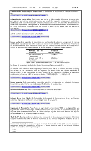 Continuación Resolución

CRT 087

de

septiembre 5

de 1997

Hoja N 4

Administrador del recurso de numeración: Es la Comisión de Regulación de Telecomunicaciones –
CRT.
(DEFINICIÓN DE LA RESOLUCIÓN CRT 2028 DE 2008 ART. 2)
Asignación de numeración: Autorización que otorga el Administrador del recurso de numeración
para que un operador de telecomunicaciones, que cumple los requisitos necesarios en los términos
establecidos en la presente resolución, utilice recursos de numeración con propósitos determinados en
condiciones especificadas. La asignación de dichos recursos confiere exclusivamente el derecho de uso,
no otorga derecho de propiedad sobre los mismos, ni tendrá costo alguno para los operadores
asignatarios.
(DEFINICIÓN DE LA RESOLUCIÓN CRT 2028 DE 2008 ART. 2)
AEGR: Auditoría Externa de Gestión y Resultados.
(DEFINICIÓN DE LA RESOLUCIÓN 2030 DE 2008, ARTÍCULO 1.)
Banda ancha: Es la capacidad de transmisión con ancho de banda suficiente para permitir de manera
combinada la provisión de voz, datos y video, ya sea de manera alámbrica o inalámbrica. Para efectos
de la comercialización, debe tenerse en cuenta que será considerada una conexión de “banda ancha”
aquella en la que las velocidades efectivas de acceso cumplan los siguientes valores mínimos:
Sentido
de
la
conexión
ISP hacia usuario o
“downstream”
Usuario hacia ISP o
“upstream”

Velocidad
Efectiva Mínima
512 Kbps
256 Kbps

Nota: El valor será aplicado a partir del 1º de enero del año 2008.
En el caso de los accesos satelitales la relación Downstream/Upstream es de 4:1.
Se entiende como velocidad efectiva aquella garantizada por el ISP en los sentidos del ISP al usuario y
del usuario al ISP, incluyendo tanto el segmento de acceso como los canales nacionales e
internacionales, y que corresponde al valor mínimo de las mediciones asociadas al parámetro
establecido en el numeral 5.2.3 de la recomendación ETSI EG 202 057-4 V1.1.1 (2005-10).
(DEFINICIÓN DE LA RESOLUCIÓN 1740 DE 2007, ARTÍCULO 1.8) 3
Banda angosta: Es la capacidad de transmisión alámbrica o inalámbrica con velocidad efectiva de
transmisión de datos inferior a la establecida en la definición de banda ancha.
(DEFINICIÓN DE LA RESOLUCIÓN 1740 DE 2007, ARTÍCULO 1.8)4
Bloque de numeración: Es un conjunto de hasta mil números consecutivos.
(DEFINICIÓN DE LA RESOLUCIÓN CRT 2028 DE 2008 ART. 2)
Calidad de servicio (QoS): El efecto global de la calidad de funcionamiento de un servicio que
determina el grado de satisfacción del servicio por parte de un usuario.
(DEFINICIÓN DE LA RESOLUCIÓN 1740 DE 2007, ARTÍCULO 1.8)5
Capacidad de Transporte: Para efectos de la prestación del servicio de TPBC, es la disponibilidad que
hay entre dos puntos de una red que permite establecer entre ellos una señal de telecomunicaciones y que
se puede medir en términos de número de canales o bits por segundo, entre otras unidades, sin perjuicio
de lo establecido en los reglamentos sobre la materia.
“Call-Back”: Es el procedimiento de inversión intencional de llamadas que se inician en el territorio
nacional mediante una señal de llamada incompleta, o una llamada completada mediante la cual el
3
Esta definición fue incluida en la regulación vigente mediante la Resolución CRT 1740 de 2007, la cual no incorporó las
modificaciones al texto de la Resolución CRT 087 de 1997. La presente inclusión se realiza en aras de otorgar información
completa al usuario sobre el régimen regulatorio vigente.
4
5

Ibidem
Ibidem

 