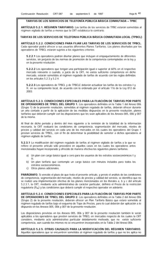 Continuación Resolución

CRT 087

de

septiembre 5

de 1997

Hoja N 40

TARIFAS DE LOS SERVICIOS DE TELEFONÍA PÚBLICA BÁSICA CONMUTADA – TPBC
ARTÍCULO 5.2.1. RÉGIMEN TARIFARIO. Las tarifas de los servicios de TPBC estarán sometidas al
régimen vigilado de tarifas a menos que la CRT establezca lo contrario.
TARIFAS DE LOS SERVICIOS DE TELEFONIA PÚBLICA BÁSICA CONMUTADA LOCAL (TPBCL)
ARTÍCULO 5.2.2. CONDICIONES PARA FIJAR LAS TARIFAS DE LOS SERVICIOS DE TPBCL.
Cada operador podrá ofrecer a sus usuarios diferentes Planes Tarifarios. Los planes diseñados por los
operadores de TPBCL estarán sujetos a los siguientes criterios:
5.2.2.1 Los operadores podrán diseñar planes que incluyan el empaquetamiento de diferentes
servicios, sin perjuicio de las normas de promoción de la competencia contempladas en la ley y
en la presente resolución.
5.2.2.2 Los operadores que tengan una participación igual o superior al 60% en el respectivo
mercado relevante o cuando, a juicio de la CRT, no exista suficiente competencia en dicho
mercado, estarán sometidos al régimen regulado de tarifas de acuerdo con las reglas definidas
en los artículos 5.2.3 y 5.2.4.
5.2.2.3 Los operadores de TPBCL y de TPBCLE deberán actualizar las tarifas de los estratos I y
II, en su componente local, de acuerdo con lo ordenado por el artículo 116 de la Ley 812 de
2003.
ARTÍCULO 5.2.3. CONDICIONES ESPECIALES PARA LA FIJACIÓN DE TARIFAS POR PARTE
DE OPERADORES DE TPBCL DEL GRUPO 1. Los operadores definidos en la Tabla 1 del Anexo 006
(Grupo 1) de la presente resolución, sometidos al régimen regulado de tarifas, deberán ofrecer durante
un año contado a partir de la aplicación de las medidas dispuestas en la presente resolución, planes
tarifarios que deberán cumplir con las disposiciones que les sean aplicables de los Anexos 005, 006 y 007
de la misma.
Al final de dicho período y dentro del mes siguiente a la remisión de la totalidad de la información
necesaria, la CRT evaluará las condiciones de competencia, segmentación del mercado, niveles de
precios y calidad del servicio en cada uno de los mercados en los cuales los operadores del Grupo 1
prestan servicios de TPBCL, con el fin de determinar la posibilidad de someter a dichos operadores al
régimen vigilado de tarifas.
5.2.3.1 La modificación del régimen regulado de tarifas al régimen vigilado de tarifas a la que se
refiere el presente artículo sólo procederá en aquellos casos en los cuales los operadores antes
mencionados hayan incorporado y ofrecido de manera efectiva los siguientes planes tarifarios:
a) Un plan con cargo básico igual a cero para los usuarios de los estratos socioeconómicos I y
II.
b) Un plan tarifario que contemple un cargo básico con minutos incluidos para todos los
estratos socioeconómicos.
c) Otros planes adicionales.
PARÁGRAFO. Si vencido el plazo de que trata el presente artículo, y previo el análisis de las condiciones
de competencia, segmentación del mercado, niveles de precios y calidad del servicio, se identifica que no
se realizó una implementación efectiva de los planes mencionados en los literales a, b y c del artículo
5.2.3.1, la CRT, mediante acto administrativo de carácter particular, definirá el Precio de la restricción
regulatoria (PRR) y las condiciones que deberá cumplir el respectivo operador en adelante.
ARTÍCULO 5.2.4. CONDICIONES ESPECIALES PARA LA FIJACIÓN DE TARIFAS POR PARTE
DE OPERADORES DE TPBCL DEL GRUPO 2. Los operadores definidos en la Tabla 2 del Anexo 006
(Grupo 2) de la presente resolución, deberán ofrecer un Plan Tarifario Básico que estará sometido al
régimen regulado de tarifas bajo el esquema de Tope de Precios, para lo cual deberán dar aplicación a lo
dispuesto en los Anexos 005, 006 y 007 de la presente resolución.
Las disposiciones previstas en los Anexos 005, 006 y 007 de la presente resolución también le serán
aplicables a los operadores que presten servicios de TPBCL en mercados respecto de los cuales la CRT
considere, mediante acto administrativo particular debidamente motivado, que no existe suficiente
competencia, aún cuando los mismos no se encuentren incorporados en la Tabla 2 del Anexo 006.
ARTÍCULO 5.2.5. OTRAS CAUSALES PARA LA MODIFICACIÓN DEL RÉGIMEN TARIFARIO.
Aquellos operadores que se encuentren sometidos al régimen regulado de tarifas y que no les aplica no

 