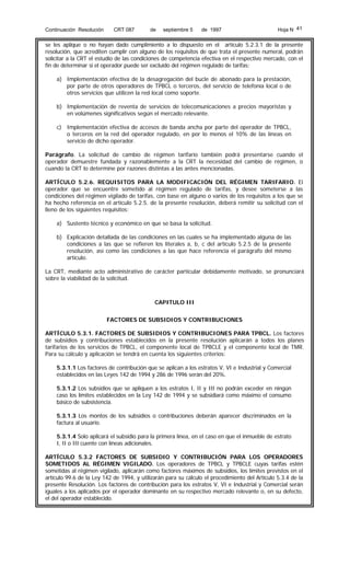 Continuación Resolución

CRT 087

de

septiembre 5

de 1997

Hoja N 41

se les aplique o no hayan dado cumplimiento a lo dispuesto en el artículo 5.2.3.1 de la presente
resolución, que acrediten cumplir con alguno de los requisitos de que trata el presente numeral, podrán
solicitar a la CRT el estudio de las condiciones de competencia efectiva en el respectivo mercado, con el
fin de determinar si el operador puede ser excluido del régimen regulado de tarifas:
a) Implementación efectiva de la desagregación del bucle de abonado para la prestación,
por parte de otros operadores de TPBCL o terceros, del servicio de telefonía local o de
otros servicios que utilicen la red local como soporte.
b) Implementación de reventa de servicios de telecomunicaciones a precios mayoristas y
en volúmenes significativos según el mercado relevante.
c) Implementación efectiva de accesos de banda ancha por parte del operador de TPBCL,
o terceros en la red del operador regulado, en por lo menos el 10% de las líneas en
servicio de dicho operador.
Parágrafo. La solicitud de cambio de régimen tarifario también podrá presentarse cuando el
operador demuestre fundada y razonablemente a la CRT la necesidad del cambio de régimen, o
cuando la CRT lo determine por razones distintas a las antes mencionadas.
ARTÍCULO 5.2.6. REQUISITOS PARA LA MODIFICACIÓN DEL RÉGIMEN TARIFARIO. El
operador que se encuentre sometido al régimen regulado de tarifas, y desee someterse a las
condiciones del régimen vigilado de tarifas, con base en alguno o varios de los requisitos a los que se
ha hecho referencia en el artículo 5.2.5. de la presente resolución, deberá remitir su solicitud con el
lleno de los siguientes requisitos:
a) Sustento técnico y económico en que se basa la solicitud.
b) Explicación detallada de las condiciones en las cuales se ha implementado alguna de las
condiciones a las que se refieren los literales a, b, c del artículo 5.2.5 de la presente
resolución, así como las condiciones a las que hace referencia el parágrafo del mismo
artículo.
La CRT, mediante acto administrativo de carácter particular debidamente motivado, se pronunciará
sobre la viabilidad de la solicitud.

CAPITULO III
FACTORES DE SUBSIDIOS Y CONTRIBUCIONES
ARTÍCULO 5.3.1. FACTORES DE SUBSIDIOS Y CONTRIBUCIONES PARA TPBCL. Los factores
de subsidios y contribuciones establecidos en la presente resolución aplicarán a todos los planes
tarifarios de los servicios de TPBCL, el componente local de TPBCLE y el componente local de TMR.
Para su cálculo y aplicación se tendrá en cuenta los siguientes criterios:
5.3.1.1 Los factores de contribución que se aplican a los estratos V, VI e Industrial y Comercial
establecidos en las Leyes 142 de 1994 y 286 de 1996 serán del 20%.
5.3.1.2 Los subsidios que se apliquen a los estratos I, II y III no podrán exceder en ningún
caso los límites establecidos en la Ley 142 de 1994 y se subsidiará como máximo el consumo
básico de subsistencia.
5.3.1.3 Los montos de los subsidios o contribuciones deberán aparecer discriminados en la
factura al usuario.
5.3.1.4 Solo aplicará el subsidio para la primera línea, en el caso en que el inmueble de estrato
I, II o III cuente con líneas adicionales.
ARTÍCULO 5.3.2 FACTORES DE SUBSIDIO Y CONTRIBUCIÓN PARA LOS OPERADORES
SOMETIDOS AL RÉGIMEN VIGILADO. Los operadores de TPBCL y TPBCLE cuyas tarifas estén
sometidas al régimen vigilado, aplicarán como factores máximos de subsidios, los límites previstos en el
artículo 99.6 de la Ley 142 de 1994, y utilizarán para su cálculo el procedimiento del Artículo 5.3.4 de la
presente Resolución. Los factores de contribución para los estratos V, VI e Industrial y Comercial serán
iguales a los aplicados por el operador dominante en su respectivo mercado relevante o, en su defecto,
el del operador establecido.

 