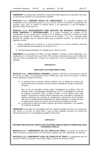 Continuación Resolución

CRT 087

de

septiembre 5

de 1997

Hoja N 42

PARÁGRAFO: Las disposiciones contenidas en el presente artículo aplicarán a los operadores del Grupo
(1) de que trata el artículo 5.2.3 de la presente resolución.
ARTÍCULO 5.3.3. CONSUMO BÁSICO DE SUBSISTENCIA. Los operadores deberán dar
cumplimiento a las restricciones previstas en la Ley 142 de 1994 en lo referente al otorgamiento de
subsidios, entre otras, lo relativo al consumo básico o de subsistencia, el cual corresponde a
doscientos (200) minutos por mes.
ARTÍCULO 5.3.4. PROCEDIMIENTO PARA REALIZAR LOS BALANCES TRIMESTRALES
ENTRE SUBSIDIOS Y CONTRIBUCIONES. Si el monto recaudado por concepto de las
contribuciones de los usuarios de los estratos V, VI e Industrial y Comercial es inferior al monto
aplicado por concepto de subsidios a los usuarios de los estratos I, II y III, el operador podrá
disminuir los subsidios que se deberán aplicar para el siguiente trimestre, de acuerdo con los
siguientes criterios:
a. Eliminar subsidios para el estrato III, en primera instancia y en caso de requerirse, disminuir
proporcionalmente los subsidios de los estratos I y II; o
b. Disminuir proporcionalmente los subsidios de los estratos I,II y III
PARÁGRAFO. Los operadores de TPBCL no están obligados a destinar recursos adicionales a los
establecidos en el artículo 89 de la Ley 142 de 1994 y normas concordantes para cubrir la diferencia
entre los valores recaudados por concepto de contribuciones y los correspondientes al factor de
subsidios.
CAPITULO IV
MEDICIÓN Y FACTURACIÓN DE TPBCL
ARTÍCULO 5.4.1. MEDICIÓN DEL CONSUMO. La tasación, tarificación y facturación del consumo
del servicio de TPBCL y el componente local de TPBCLE para cada uno de los usuarios, se deberá
realizar aplicando los siguientes criterios:
a) La medición de los consumos deberá realizarse con un método de tasación que
permita determinar el consumo real del servicio en unidades de tiempo no superiores
al minuto.
Para tal fin, los operadores podrán utilizar metodologías de medición como toll
ticketing, PPM, las metodologías aprobadas por la UIT o metodologías de medición
de impulsos de duración menor o igual al minuto. En este último evento, bajo
ninguna circunstancia se podrán utilizar mecanismos que contemplen la inclusión de
impulsos adicionales por concepto de completación o terminación de las llamadas
tales como el método Karlsson Modificado con impulso adicional, y en todos los casos
la medición debe reflejar el consumo real del servicio en unidades de tiempo.
b) La tarificación y facturación deberá realizarse por minuto redondeado, o en segundos
de la llamada completada.
PARÁGRAFO. El operador no está obligado a generar, expedir y entregar la factura a un usuario que
esté inscrito en un plan sin cargo básico y que no haya realizado consumos de servicios de
telecomunicaciones en el correspondiente periodo de facturación.

CAPITULO V
RÉGIMEN TARIFARIO DEL SERVICIO DE TELEFONÍA PÚBLICA BÁSICA CONMUTADA LOCAL
EXTENDIDA (TPBCLE)
ARTÍCULO 5.5.1. COMPONENTES DE LAS TARIFAS DE TPBCLE. Las tarifas del servicio de
TPBCLE tendrán un componente por el servicio local, y podrán tener otro componente por distancia.
ARTÍCULO 5.5.2. COMPONENTE LOCAL DEL SERVICIO DE TPBCLE. El componente local del
servicio de TPBCLE se someterá a las mismas reglas y criterios del servicio de TPBCL.

 