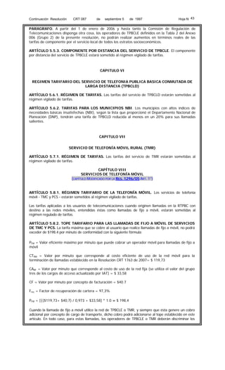Continuación Resolución

CRT 087

de

septiembre 5

de 1997

Hoja N 43

PARAGRAFO. A partir del 1 de enero de 2006 y hasta tanto la Comisión de Regulación de
Telecomunicaciones disponga otra cosa, los operadores de TPBCLE definidos en la Tabla 2 del Anexo
006 (Grupo 2) de la presente resolución, no podrán realizar aumentos en términos reales de las
tarifas de componente por el servicio local de todos los estratos socioeconómicos.
ARTÍCULO 5.5.3. COMPONENTE POR DISTANCIA DEL SERVICIO DE TPBCLE. El componente
por distancia del servicio de TPBCLE estará sometido al régimen vigilado de tarifas.

CAPITULO VI
REGIMEN TARIFARIO DEL SERVICIO DE TELEFONIA PUBLICA BASICA CONMUTADA DE
LARGA DISTANCIA (TPBCLD)
ARTÍCULO 5.6.1. RÉGIMEN DE TARIFAS. Las tarifas del servicio de TPBCLD estarán sometidas al
régimen vigilado de tarifas.
ARTÍCULO 5.6.2. TARIFAS PARA LOS MUNICIPIOS NBI. Los municipios con altos índices de
necesidades básicas insatisfechas (NBI), según la lista que proporcionó el Departamento Nacional de
Planeación (DNP), tendrán una tarifa de TPBCLD reducida al menos en un 20% para sus llamadas
salientes.

CAPITULO VII
SERVICIO DE TELEFONÍA MÓVIL RURAL (TMR)
ARTÍCULO 5.7.1. RÉGIMEN DE TARIFAS. Las tarifas del servicio de TMR estarán sometidas al
régimen vigilado de tarifas.
CAPÍTULO VIII
SERVICIOS DE TELEFONÍA MÓVIL
(CAPÍTULO MODIFICADO POR LA RES. 1296/05 ART. 1°)

ARTÍCULO 5.8.1. RÉGIMEN TARIFARIO DE LA TELEFONÍA MÓVIL. Los servicios de telefonía
móvil - TMC y PCS - estarán sometidos al régimen vigilado de tarifas.
Las tarifas aplicadas a los usuarios de telecomunicaciones cuando originen llamadas en la RTPBC con
destino a las redes móviles, entendidas éstas como llamadas de fijo a móvil, estarán sometidas al
régimen regulado de tarifas.
ARTÍCULO 5.8.2. TOPE TARIFARIO PARA LAS LLAMADAS DE FIJO A MÓVIL DE SERVICIOS
DE TMC Y PCS. La tarifa máxima que se cobre al usuario que realice llamadas de fijo a móvil, no podrá
exceder de $198.4 por minuto de conformidad con la siguiente fórmula:
PFM = Valor eficiente máximo por minuto que puede cobrar un operador móvil para llamadas de fijo a
móvil
CTRM = Valor por minuto que corresponde al costo eficiente de uso de la red móvil para la
terminación de llamadas establecido en la Resolución CRT 1763 de 2007= $ 119,73
CARF = Valor por minuto que corresponde al costo de uso de la red fija (se utiliza el valor del grupo
tres de los cargos de acceso actualizado por IAT) = $ 33,58
CF = Valor por minuto por concepto de facturación = $40.7
Frec = Factor de recuperación de cartera = 97,3%
PFM = [{($119,73+ $40,7) / 0,973 + $33,58] * 1.0 = $ 198,4
Cuando la llamada de fijo a móvil utilice la red de TPBCLE o TMR, y siempre que ésta genere un cobro
adicional por concepto de cargo de transporte, dicho cobro podrá adicionarse al tope establecido en este
artículo. En todo caso, para estas llamadas, los operadores de TPBCLE o TMR deberán discriminar los

 