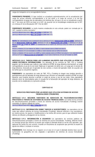 Continuación Resolución

CRT 087

de

septiembre 5

de 1997

Hoja N 44

cargos de transporte en la correspondiente factura.
PARÁGRAFO PRIMERO. El tope tarifario se actualizará automáticamente con la actualización del
cargo de acceso eficiente correspondiente a la red móvil y el cargo de acceso a la red fija
correspondiente al grupo dos de operadores de telefonía fija, los que a su vez se actualizarán a partir
del 1° de enero de 2010 con base en el IAT, de acuerdo con la metodología establecida por la CRT
en el Anexo 01 de la Resolución CRT 1763 de 2007.
PARÁGRAFO SEGUNDO. La tarifa máxima establecida en este artículo, podrá ser revisada por la
CRT, cuando lo estime necesario.”
(ARTÍCULO MODIFICADO POR LA RES. CRT 2156 DE 2009 ART. 1°)
(ARTÍCULO MODIFICADO POR LA RES. CRT 2160 DE 2009 ART. 1°)

NOTA: DE CONFORMIDAD CON LO DISPUESTO EN EL ARTÍCULO 4º DE LA RESOLUCION 1296 DE 2005, ARTÍCULO 1º
DE LA RESOLUCION 1330 DE 2005, ARTÍCULO 1° DE LA RESOLUCIÓN CRT 2156, Y ARTÍCULO 1º DE LA
RESOLUCIÓN CRT 2160 DE 2009, LA DISMINUCIÓN EN LA TARIFA DEL ARTÍCULO 5.8.2 SE HARÁ DE LA SIGUIENTE
MANERA:
DESDE EL PRIMERO (1º) DE FEBRERO DE 2006 LA TARIFA MÁXIMA SERÁ DE $464 POR MINUTO
DESDE EL PRIMERO (1º) DE NOVIEMBRE DE 2006 LA TARIFA MÁXIMA SERÁ DE $392 POR MINUTO
DESDE EL PRIMERO (1º) DE AGOSTO DE 2009 LA TARIFA MÁXIMA SERÁ DE $198,4 POR MINUTO Y DE CONFORMIDAD AL
ARTÍCULO (1º) DE LA RESOLUCIÓN CRT 2160/09 EL PLAZO SERÁ A PARTIR DEL (1º) DE SEPTIEMBRE DE 2009.
ARTICULO 5.8.3. TARIFAS PARA LAS LLAMADAS SALIENTES QUE UTILICEN LA RTPBC DE
LARGA DISTANCIA INTERNACIONAL. Los abonados de los servicios de TMC, PCS y Trunking
pagarán, por las llamadas que realicen y que utilicen la RTPBC de larga distancia internacional, un cargo
correspondiente al uso de la red móvil, fijado por el operador de dicha red, y el cargo por el servicio de
larga distancia, facturado por el operador de este servicio, a través del operador móvil, de acuerdo con
las tarifas que se encuentren vigentes.
PARÁGRAFO. Los operadores de redes de TMC, PCS y Trunking en ningún caso tendrán derecho a
participaciones por las llamadas de larga distancia que efectúen sus abonados usando la RTPBC de larga
distancia, pero tendrán derecho a percibir el cargo de acceso y uso de sus redes. Estos operadores
deberán servir de intermediarios para el recaudo de la facturación del operador de larga distancia, de
acuerdo con lo establecido en el presente artículo.

CAPITULO IX
SERVICIOS PRESTADOS POR LAS REDES QUE UTILICEN SISTEMAS DE ACCESO
TRONCALIZADO (TRUNKING)
ARTÍCULO 5.9.1. RÉGIMEN TARIFARIO DE SERVICIOS DE TELECOMUNICACIONES
PRESTADOS A TRAVÉS DE SISTEMAS DE ACCESO TRONCALIZADO. Las tarifas de los servicios
de telecomunicaciones prestados a través de sistemas de acceso troncalizado (Trunking) estarán
sometidas al régimen vigilado de tarifas.
(ARTÍCULO MODIFICADO POR LA RES. 1296/05 ART. 2°)
ARTÍCULO 5.9.2. INFORMACIÓN SOBRE TARIFAS A SUSCRIPTORES. Los operadores de las
redes que utilicen sistemas de acceso troncalizado (Trunking), deberán informar a sus suscriptores,
de manera previa, los ajustes o modificaciones a las tarifas del servicio, para lo que utilizarán medios
idóneos de difusión y divulgación de las mismas.
ARTICULO 5.9.3. INFORMACIÓN A USUARIOS Los operadores de servicios públicos de
telecomunicaciones prestados a través de sistemas de acceso troncalizado, Trunking, deberán incluir
un mensaje previo que informe al usuario que origina la llamada desde la red de otro operador, que
aplicarán las tarifas de este servicio, creando un mecanismo de aceptación que permita al usuario la
opción de utilizar o rechazar el servicio.
PARÁGRAFO. Este mensaje no se requiere en el caso en el cual el abonado destino hace uso de
numeración no geográfica de red, asignada a operadores de sistemas de acceso troncalizado
(Trunking).

 