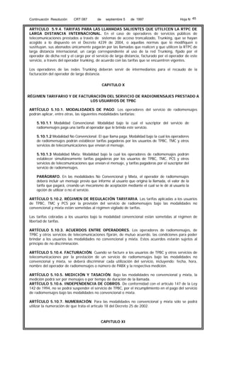 Continuación Resolución

CRT 087

de

septiembre 5

de 1997

Hoja N 45

ARTICULO 5.9.4. TARIFAS PARA LAS LLAMADAS SALIENTES QUE UTILICEN LA RTPC DE
LARGA DISTANCIA INTERNACIONAL. En el caso de operadores de servicios públicos de
telecomunicaciones prestados a través de sistemas de acceso troncalizado, Trunking, que se hayan
acogido a lo dispuesto en el Decreto 4239 de 2004, o aquellas normas que lo modifiquen o
sustituyan, sus abonados únicamente pagarán por las llamadas que realicen y que utilicen la RTPC de
larga distancia internacional, un cargo correspondiente al uso de la red Trunking, fijado por el
operador de dicha red y el cargo por el servicio de larga distancia, facturado por el operador de este
servicio, a través del operador trunking, de acuerdo con las tarifas que se encuentren vigentes.
Los operadores de las redes Trunking deberán servir de intermediarios para el recaudo de la
facturación del operador de larga distancia.
CAPITULO X
RÉGIMEN TARIFARIO Y DE FACTURACIÓN DEL SERVICIO DE RADIOMENSAJES PRESTADO A
LOS USUARIOS DE TPBC
ARTÍCULO 5.10.1. MODALIDADES DE PAGO. Los operadores del servicio de radiomensajes
podrán aplicar, entre otras, las siguientes modalidades tarifarias:
5.10.1.1 Modalidad Convencional: Modalidad bajo la cual el suscriptor del servicio de
radiomensajes paga una tarifa al operador que le brinda este servicio.
5.10.1.2 Modalidad No Convencional: El que llama paga. Modalidad bajo la cual los operadores
de radiomensajes podrán establecer tarifas pagaderas por los usuarios de TPBC, TMC y otros
servicios de telecomunicaciones que envían el mensaje.
5.10.1.3 Modalidad Mixta: Modalidad bajo la cual los operadores de radiomensajes podrán
establecer simultáneamente tarifas pagaderas por los usuarios de TPBC, TMC, PCS y otros
servicios de telecomunicaciones que envían el mensaje, y tarifas pagaderas por el suscriptor del
servicio de radiomensajes.
PARÁGRAFO. En las modalidades No Convencional y Mixta, el operador de radiomensajes
deberá incluir un mensaje previo que informe al usuario que origina la llamada, el valor de la
tarifa que pagará, creando un mecanismo de aceptación mediante el cual se le dé al usuario la
opción de utilizar o no el servicio.
ARTÍCULO 5.10.2. RÉGIMEN DE REGULACIÓN TARIFARIA. Las tarifas aplicadas a los usuarios
de TPBC, TMC y PCS por la provisión del servicio de radiomensajes bajo las modalidades no
convencional y mixta están sometidas al régimen vigilado de tarifas.
Las tarifas cobradas a los usuarios bajo la modalidad convencional están sometidas al régimen de
libertad de tarifas.
ARTÍCULO 5.10.3. ACUERDOS ENTRE OPERADORES. Los operadores de radiomensajes, de
TPBC y otros servicios de telecomunicaciones fijarán, de mutuo acuerdo, las condiciones para poder
brindar a los usuarios las modalidades no convencional y mixta. Estos acuerdos estarán sujetos al
principio de no discriminación.
ARTÍCULO 5.10.4. FACTURACIÓN. Cuando se facture a los usuarios de TPBC y otros servicios de
telecomunicaciones por la prestación de un servicio de radiomensajes bajo las modalidades no
convencional y mixta, se deberá discriminar cada utilización del servicio, incluyendo: fecha, hora,
nombre del operador de radiomensajes o número de PABX y la respectiva medición.
ARTÍCULO 5.10.5. MEDICIÓN Y TASACIÓN. Bajo las modalidades no convencional y mixta, la
medición podrá ser por mensajes o por tiempo de duración de la llamada.
ARTÍCULO 5.10.6. INDEPENDENCIA DE COBROS. De conformidad con el artículo 147 de la Ley
142 de 1994, no se podrá suspender el servicio de TPBC, por el incumplimiento en el pago del servicio
de radiomensajes bajo las modalidades no convencional o mixta.
ARTÍCULO 5.10.7. NUMERACIÓN. Para las modalidades no convencional y mixta sólo se podrá
utilizar la numeración de que trata el artículo 18 del Decreto 25 de 2002.

CAPITULO XI

 