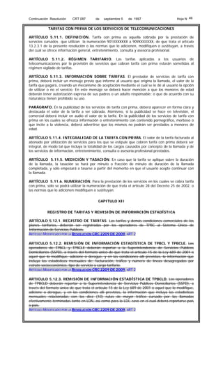 Continuación Resolución

CRT 087

de

septiembre 5

de 1997

Hoja N 46

TARIFAS CON PRIMA DE LOS SERVICIOS DE TELECOMUNICACIONES
ARTÍCULO 5.11.1. DEFINICIÓN. Tarifa con prima es aquella cobrada por la prestación de
servicios cursados que utilizan la numeración 901XXXXXXX a 909XXXXXXX, de que trata el artículo
13.2.3.1 de la presente resolución o las normas que lo adicionen, modifiquen o sustituyan, a través
del cual se ofrece información general, entretenimiento, consulta y asesoría profesional.
ARTÍCULO 5.11.2. RÉGIMEN TARIFARIO. Las tarifas aplicadas a los usuarios de
telecomunicaciones por la provisión de servicios que cobran tarifa con prima estarán sometidas al
régimen vigilado de tarifas.
ARTÍCULO 5.11.3. INFORMACIÓN SOBRE TARIFAS. El prestador de servicios de tarifa con
prima, deberá incluir un mensaje previo que informe al usuario que origina la llamada, el valor de la
tarifa que pagará, creando un mecanismo de aceptación mediante el cual se le dé al usuario la opción
de utilizar o no el servicio. En este mensaje se deberá hacer mención a que los menores de edad
deberán tener autorización expresa de sus padres o un adulto responsable; o que de acuerdo con su
naturaleza tienen prohibido su uso.
PARÁGRAFO. En la publicidad de los servicios de tarifa con prima, deberá aparecer en forma clara y
destacada el valor de la tarifa a ser cobrada. Asimismo, si la publicidad se hace en televisión, el
comercial deberá incluir en audio el valor de la tarifa. En la publicidad de los servicios de tarifa con
prima en los cuales se ofrezca información o entretenimiento con contenido pornográfico, morboso o
que incite a la violencia, deberá advertirse que los mismos no podrán ser prestados a menores de
edad.
ARTÍCULO 5.11.4. INTEGRALIDAD DE LA TARIFA CON PRIMA. El valor de la tarifa facturada al
abonado por utilización de servicios para los que se estipule que cobren tarifa con prima deberá ser
integral, de modo tal que incluya la totalidad de los cargos causados por concepto de la llamada y de
los servicios de información, entretenimiento, consulta o asesoría profesional prestados.
ARTÍCULO 5.11.5. MEDICIÓN Y TASACIÓN. En caso que la tarifa se aplique sobre la duración
de la llamada, la tasación se hará por minuto o fracción de minuto de duración de la llamada
completada, y solo empezará a tasarse a partir del momento en que el usuario acepte continuar con
la llamada.
ARTÍCULO 5.11.6. NUMERACIÓN. Para la prestación de los servicios en los cuales se cobra tarifa
con prima, sólo se podrá utilizar la numeración de que trata el artículo 28 del Decreto 25 de 2002, o
las normas que lo adicionen modifiquen o sustituyan.
CAPITULO XII
REGISTRO DE TARIFAS Y REMISIÓN DE INFORMACIÓN ESTADÍSTICA
ARTÍCULO 5.12.1. REGISTRO DE TARIFAS. Las tarifas y demás condiciones comerciales de los
planes tarifarios, deberán ser registradas por los operadores de TPBC al Sistema Único de
Información de Servicios Públicos.
ARTÍCULO MODIFICADO POR LA RESOLUCIÓN CRC 2209 DE 2009, ART 2
ARTICULO 5.12.2. REMISIÓN DE INFORMACIÓN ESTADÍSTICA DE TPBCL Y TPBCLE. Los
operadores de TPBCL y TPBCLE deberán reportar a la Superintendencia de Servicios Públicos
Domiciliarios (SSPD), a través del formato único de que trata el artículo 15 de la Ley 689 de 2001 o
aquel que lo modifique, adicione o derogue, y en las condiciones allí previstas, la información que
incluya las estadísticas mensuales de: facturación, tráfico y número de líneas desagregadas por
estrato socioeconómico, tipo de servicio y cargo tarifario.
ARTÍCULO MODIFICADO POR LA RESOLUCIÓN CRC 2209 DE 2009, ART 2
ARTICULO 5.12.3. REMISIÓN DE INFORMACIÓN ESTADÍSTICA DE TPBCLD. Los operadores
de TPBCLD deberán reportar a la Superintendencia de Servicios Públicos Domiciliarios (SSPD), a
través del formato único de que trata el artículo 15 de la Ley 689 de 2001 o aquel que lo modifique,
adicione o derogue, y en las condiciones allí previstas, la información que incluya las estadísticas
mensuales relacionadas con las diez (10) rutas de mayor tráfico cursado por las llamadas
efectivamente terminadas tanto en LDN, así como para la LDI, caso en el cual deberá reportarse país
a país.
ARTÍCULO MODIFICADO POR LA RESOLUCIÓN CRC 2209 DE 2009, ART 2

 