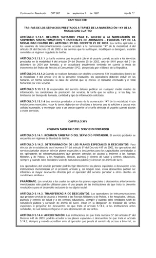 Continuación Resolución

CRT 087

de

septiembre 5

de 1997

Hoja N 47

CAPITULO XIII
TARIFAS DE LOS SERVICIOS PRESTADOS A TRAVÉS DE LA NUMERACIÓN 1XY DE LA
MODALIDAD CUATRO
ARTÍCULO 5.13.1. RÉGIMEN TARIFARIO PARA EL ACCESO A LA NUMERACIÓN DE
SERVICIOS SEMIAUTOMÁTICOS Y ESPECIALES DE ABONADOS - ESQUEMA 1XY DE LA
MODALIDAD CUATRO DEL ARTÍCULO 29 DEL DECRETO 25 DE 2002. Las tarifas aplicadas a
los usuarios de telecomunicaciones cuando accedan a la numeración 1XY de la modalidad 4 del
artículo 29 del Decreto 25 de 2002 o las normas que lo sustituyan, modifiquen o deroguen, estarán
sometidas al régimen regulado de tarifas.
ARTÌCULO 5.13.1.1 La tarifa máxima que se podrá cobrar al usuario cuando acceda a los servicios
prestados en la modalidad 4 del artículo 29 del Decreto 25 de 2002, será de $401 pesos del 31 de
diciembre de 2004 por llamada, y se actualizará anualmente teniendo en cuenta la meta de
incremento del Índice de Precios al Consumidor (IPC), proyectada por el Banco de la República.
ARTÌCULO 5.13.1.2 Cuando se realicen llamadas con destino a números 1XY establecidos dentro de
la modalidad 4 del Anexo 010 de la presente resolución, los operadores deberán incluir en las
facturas, en forma separada, la clase de servicio que se presta, el consumo efectuado y el total
facturado por este servicio.
ARTÌCULO 5.13.1.3 El responsable del servicio deberá publicar en cualquier medio masivo de
información, las condiciones de prestación del servicio, la tarifa que se aplica y, si las hay, las
limitantes del tiempo de llamada, cantidad y tipo de información solicitada.
ARTÌCULO 5.13.1.4 Los servicios prestados a través de la numeración 1XY de la modalidad 4 son
instalaciones esenciales, y por lo tanto, deberán ser ofrecidos a terceros que lo soliciten a costos más
utilidad razonable, y en ningún caso a un precio superior a la tarifa ofrecida al usuario cuando accede
a estos servicios.

CAPÍTULO XIV
RÉGIMEN TARIFARIO DEL SERVICIO PORTADOR
ARTÍCULO 5.14.1. RÉGIMEN TARIFARIO DEL SERVICIO PORTADOR. El servicio portador se
encuentra en régimen de libertad de tarifas.
ARTÍCULO 5.14.2. DETERMINACIÓN DE LOS PLANES ESPECIALES O DESCUENTOS. Para
efectos de lo establecido en el numeral 5º del artículo 8º del Decreto 447 de 2003, los operadores del
servicio portador deberán ofrecer planes especiales o descuentos para las capacidades contratadas a
los operadores de telecomunicaciones que presten servicios de acceso a Internet a las Fuerzas
Militares y de Policía, y los hospitales, clínicas, puestos y centros de salud y centros educativos,
siempre y cuando tales entidades sean de naturaleza pública y carezcan de ánimo de lucro.
Los operadores del servicio portador podrán fijar libremente los planes especiales o descuentos a las
instituciones mencionadas en el presente artículo y, en ningún caso, estos descuentos podrán ser
inferiores al mayor descuento ofrecido por el operador del servicio portador a otros clientes en
condiciones similares.
PARÁGRAFO. Los servicios a los cuales se aplican los planes especiales o descuentos anteriormente
mencionados sólo podrán utilizarse para el uso propio de las instituciones de que trata la presente
resolución y para el desarrollo exclusivo de su objeto social.
ARTÍCULO 5.14.3. TRANSFERENCIA DE DESCUENTOS. Los operadores de telecomunicaciones
que presten servicio de acceso a Internet a las Fuerzas Militares y de Policía, a los hospitales, clínicas,
puestos y centros de salud y a los centros educativos, siempre y cuando tales entidades sean de
naturaleza pública y carezcan de ánimo de lucro, están en la obligación de trasladar las tarifas
especiales o proyectar los descuentos de que trata el artículo 5.14.2, a las instituciones antes
señaladas, lo cual deberá reflejarse en una disminución de las tarifas.
ARTÍCULO 5.14.4. ACREDITACIÓN. Las instituciones de que trata numeral 5º del artículo 8º del
Decreto 447 de 2003, podrán acceder a los planes especiales o descuentos de que trata el artículo
5.14.2, siempre y cuando acrediten ante el operador que presta el servicio de acceso a Internet, su

 