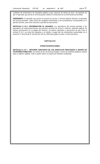 Continuación Resolución

CRT 087

de

septiembre 5

de 1997

Hoja N 48

condición de instituciones de naturaleza pública y que carezcan de ánimo de lucro, sin perjuicio de
que el operador que presta el servicio pueda realizar la verificación de la información presentada.
PARÁGRAFO. El operador que presta el servicio de acceso a Internet deberá informar al operador
del servicio portador, cuáles serán las entidades beneficiarias y las acreditaciones mencionadas en el
párrafo anterior, para tener derecho a percibir los descuentos.
ARTÍCULO 5.14.5. INFORMACIÓN AL USUARIO. Los operadores del servicio portador y los
operadores de telecomunicaciones que presten servicios de acceso a Internet, deberán publicar de
manera permanente en su página de Internet, los planes especiales o descuentos de que trata el
artículo 5.14.2, así como los requisitos y el trámite a seguir por las instituciones enumeradas en el
numeral 5º del artículo 8º del Decreto 447 de 2003 para poder acceder a estos beneficios.

CAPITULO XV
OTRAS DISPOSICIONES
ARTÍCULO 5.15.1. RÉGIMEN TARIFARIO DE LOS SERVICIOS PRESTADOS A TRAVÉS DE
TELÉFONOS PÚBLICOS. Las tarifas de los servicios prestados a través de teléfonos públicos estarán
bajo el régimen vigilado. Solo se podrá cobrar al usuario por llamada completada.

 