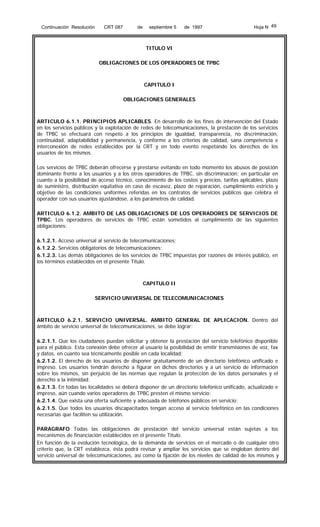 Continuación Resolución

CRT 087

de

septiembre 5

de 1997

Hoja N 49

TITULO VI
OBLIGACIONES DE LOS OPERADORES DE TPBC

CAPITULO I
OBLIGACIONES GENERALES

ARTICULO 6.1.1. PRINCIPIOS APLICABLES. En desarrollo de los fines de intervención del Estado
en los servicios públicos y la explotación de redes de telecomunicaciones, la prestación de los servicios
de TPBC se efectuará con respeto a los principios de igualdad, transparencia, no discriminación,
continuidad, adaptabilidad y permanencia, y conforme a los criterios de calidad, sana competencia e
interconexión de redes establecidos por la CRT y en todo evento respetando los derechos de los
usuarios de los mismos.
Los servicios de TPBC deberán ofrecerse y prestarse evitando en todo momento los abusos de posición
dominante frente a los usuarios y a los otros operadores de TPBC, sin discriminación; en particular en
cuanto a la posibilidad de acceso técnico, conocimiento de los costos y precios, tarifas aplicables, plazo
de suministro, distribución equitativa en caso de escasez, plazo de reparación, cumplimiento estricto y
objetivo de las condiciones uniformes referidas en los contratos de servicios públicos que celebra el
operador con sus usuarios ajustándose, a los parámetros de calidad.
ARTICULO 6.1.2. AMBITO DE LAS OBLIGACIONES DE LOS OPERADORES DE SERVICIOS DE
TPBC. Los operadores de servicios de TPBC están sometidos al cumplimiento de las siguientes
obligaciones:
6.1.2.1. Acceso universal al servicio de telecomunicaciones;
6.1.2.2. Servicios obligatorios de telecomunicaciones;
6.1.2.3. Las demás obligaciones de los servicios de TPBC impuestas por razones de interés público, en
los términos establecidos en el presente Título.

CAPITULO II
SERVICIO UNIVERSAL DE TELECOMUNICACIONES

ARTICULO 6.2.1. SERVICIO UNIVERSAL. AMBITO GENERAL DE APLICACION. Dentro del
ámbito de servicio universal de telecomunicaciones, se debe lograr:
6.2.1.1. Que los ciudadanos puedan solicitar y obtener la prestación del servicio telefónico disponible
para el público. Esta conexión debe ofrecer al usuario la posibilidad de emitir transmisiones de voz, fax
y datos, en cuanto sea técnicamente posible en cada localidad;
6.2.1.2. El derecho de los usuarios de disponer gratuitamente de un directorio telefónico unificado e
impreso. Los usuarios tendrán derecho a figurar en dichos directorios y a un servicio de información
sobre los mismos, sin perjuicio de las normas que regulan la protección de los datos personales y el
derecho a la intimidad;
6.2.1.3. En todas las localidades se deberá disponer de un directorio telefónico unificado, actualizado e
impreso, aún cuando varios operadores de TPBC presten el mismo servicio;
6.2.1.4. Que exista una oferta suficiente y adecuada de teléfonos públicos en servicio;
6.2.1.5. Que todos los usuarios discapacitados tengan acceso al servicio telefónico en las condiciones
necesarias que faciliten su utilización.
PARAGRAFO Todas las obligaciones de prestación del servicio universal están sujetas a los
mecanismos de financiación establecidos en el presente Título.
En función de la evolución tecnológica, de la demanda de servicios en el mercado o de cualquier otro
criterio que, la CRT establezca, ésta podrá revisar y ampliar los servicios que se engloban dentro del
servicio universal de telecomunicaciones, así como la fijación de los niveles de calidad de los mismos y

 
