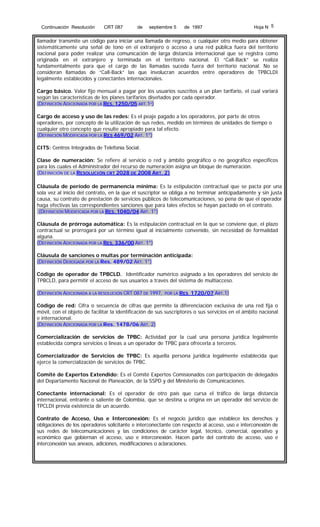 Continuación Resolución

CRT 087

de

septiembre 5

de 1997

Hoja N 5

llamador transmite un código para iniciar una llamada de regreso, o cualquier otro medio para obtener
sistemáticamente una señal de tono en el extranjero o acceso a una red pública fuera del territorio
nacional para poder realizar una comunicación de larga distancia internacional que se registra como
originada en el extranjero y terminada en el territorio nacional. El “Call-Back” se realiza
fundamentalmente para que el cargo de las llamadas suceda fuera del territorio nacional. No se
consideran llamadas de “Call-Back” las que involucran acuerdos entre operadores de TPBCLDI
legalmente establecidos y conectantes internacionales.
Cargo básico. Valor fijo mensual a pagar por los usuarios suscritos a un plan tarifario, el cual variará
según las características de los planes tarifarios diseñados por cada operador.
(DEFINICIÓN ADICIONADA POR LA RES. 1250/05 ART.1º)
Cargo de acceso y uso de las redes: Es el peaje pagado a los operadores, por parte de otros
operadores, por concepto de la utilización de sus redes, medido en términos de unidades de tiempo o
cualquier otro concepto que resulte apropiado para tal efecto.
(DEFINICIÓN MODIFICADA POR LA RES 469/02 ART. 1°)
CITS: Centros Integrados de Telefonía Social.
Clase de numeración: Se refiere al servicio o red y ámbito geográfico o no geográfico específicos
para los cuales el Administrador del recurso de numeración asigna un bloque de numeración.
(DEFINICIÓN DE LA RESOLUCIÓN CRT 2028 DE 2008 ART. 2)
Cláusula de período de permanencia mínima: Es la estipulación contractual que se pacta por una
sola vez al inicio del contrato, en la que el suscriptor se obliga a no terminar anticipadamente y sin justa
causa, su contrato de prestación de servicios públicos de telecomunicaciones, so pena de que el operador
haga efectivas las correspondientes sanciones que para tales efectos se hayan pactado en el contrato.
(DEFINICIÓN MODIFICADA POR LA RES. 1040/04 ART. 1°)
Cláusula de prórroga automática: Es la estipulación contractual en la que se conviene que, el plazo
contractual se prorrogará por un término igual al inicialmente convenido, sin necesidad de formalidad
alguna.
(DEFINICIÓN ADICIONADA POR LA RES. 336/00 ART. 1°)
Cláusula de sanciones o multas por terminación anticipada:
(DEFINICIÓN DEROGADA POR LA Res. 489/02 ART. 1°)
Código de operador de TPBCLD. Identificador numérico asignado a los operadores del servicio de
TPBCLD, para permitir el acceso de sus usuarios a través del sistema de multiacceso.
(DEFINICIÓN ADICIONADA A LA RESOLUCIÓN CRT 087 DE 1997,

POR LA RES

1720/07 ART.1)

Código de red: Cifra o secuencia de cifras que permite la diferenciación exclusiva de una red fija o
móvil, con el objeto de facilitar la identificación de sus suscriptores o sus servicios en el ámbito nacional
e internacional.
(DEFINICIÓN ADICIONADA POR LA Res. 1478/06 ART. 2)
Comercialización de servicios de TPBC: Actividad por la cual una persona jurídica legalmente
establecida compra servicios o líneas a un operador de TPBC para ofrecerla a terceros.
Comercializador de Servicios de TPBC: Es aquella persona jurídica legalmente establecida que
ejerce la comercialización de servicios de TPBC.
Comité de Expertos Extendido: Es el Comité Expertos Comisionados con participación de delegados
del Departamento Nacional de Planeación, de la SSPD y del Ministerio de Comunicaciones.
Conectante internacional: Es el operador de otro país que cursa el tráfico de larga distancia
internacional, entrante o saliente de Colombia, que se destina u origina en un operador del servicio de
TPCLDI previa existencia de un acuerdo.
Contrato de Acceso, Uso e Interconexión: Es el negocio jurídico que establece los derechos y
obligaciones de los operadores solicitante e interconectante con respecto al acceso, uso e interconexión de
sus redes de telecomunicaciones y las condiciones de carácter legal, técnico, comercial, operativo y
económico que gobiernan el acceso, uso e interconexión. Hacen parte del contrato de acceso, uso e
interconexión sus anexos, adiciones, modificaciones o aclaraciones.

 