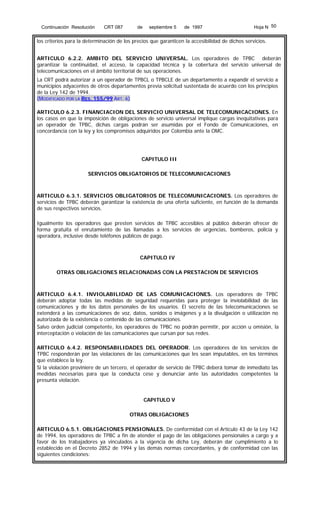 Continuación Resolución

CRT 087

de

septiembre 5

de 1997

Hoja N 50

los criterios para la determinación de los precios que garanticen la accesibilidad de dichos servicios.
ARTICULO 6.2.2. AMBITO DEL SERVICIO UNIVERSAL. Los operadores de TPBC deberán
garantizar la continuidad, el acceso, la capacidad técnica y la cobertura del servicio universal de
telecomunicaciones en el ámbito territorial de sus operaciones.
La CRT podrá autorizar a un operador de TPBCL o TPBCLE de un departamento a expandir el servicio a
municipios adyacentes de otros departamentos previa solicitud sustentada de acuerdo con los principios
de la Ley 142 de 1994.
(MODIFICADO POR LA RES. 155/99 ART. 6)
ARTICULO 6.2.3. FINANCIACION DEL SERVICIO UNIVERSAL DE TELECOMUNICACIONES. En
los casos en que la imposición de obligaciones de servicio universal implique cargas inequitativas para
un operador de TPBC, dichas cargas podrán ser asumidas por el Fondo de Comunicaciones, en
concordancia con la ley y los compromisos adquiridos por Colombia ante la OMC.

CAPITULO III
SERVICIOS OBLIGATORIOS DE TELECOMUNICACIONES

ARTICULO 6.3.1. SERVICIOS OBLIGATORIOS DE TELECOMUNICACIONES. Los operadores de
servicios de TPBC deberán garantizar la existencia de una oferta suficiente, en función de la demanda
de sus respectivos servicios.
Igualmente los operadores que presten servicios de TPBC accesibles al público deberán ofrecer de
forma gratuita el enrutamiento de las llamadas a los servicios de urgencias, bomberos, policía y
operadora, inclusive desde teléfonos públicos de pago.

CAPITULO IV
OTRAS OBLIGACIONES RELACIONADAS CON LA PRESTACION DE SERVICIOS

ARTICULO 6.4.1. INVIOLABILIDAD DE LAS COMUNICACIONES. Los operadores de TPBC
deberán adoptar todas las medidas de seguridad requeridas para proteger la inviolabilidad de las
comunicaciones y de los datos personales de los usuarios. El secreto de las telecomunicaciones se
extenderá a las comunicaciones de voz, datos, sonidos o imágenes y a la divulgación o utilización no
autorizada de la existencia o contenido de las comunicaciones.
Salvo orden judicial competente, los operadores de TPBC no podrán permitir, por acción u omisión, la
interceptación o violación de las comunicaciones que cursan por sus redes.
ARTICULO 6.4.2. RESPONSABILIDADES DEL OPERADOR. Los operadores de los servicios de
TPBC responderán por las violaciones de las comunicaciones que les sean imputables, en los términos
que establece la ley.
Si la violación proviniere de un tercero, el operador de servicio de TPBC deberá tomar de inmediato las
medidas necesarias para que la conducta cese y denunciar ante las autoridades competentes la
presunta violación.

CAPITULO V
OTRAS OBLIGACIONES
ARTICULO 6.5.1. OBLIGACIONES PENSIONALES. De conformidad con el Artículo 43 de la Ley 142
de 1994, los operadores de TPBC a fin de atender el pago de las obligaciones pensionales a cargo y a
favor de los trabajadores ya vinculados a la vigencia de dicha Ley, deberán dar cumplimiento a lo
establecido en el Decreto 2852 de 1994 y las demás normas concordantes, y de conformidad con las
siguientes condiciones:

 