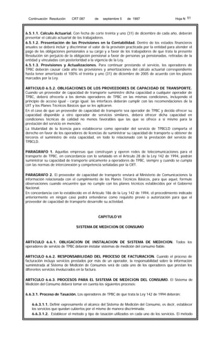 Continuación Resolución

CRT 087

de

septiembre 5

de 1997

Hoja N 51

6.5.1.1. Cálculo Actuarial. Con fecha de corte treinta y uno (31) de diciembre de cada año, deberán
presentar el cálculo actuarial de los trabajadores.
6.5.1.2. Presentación de las Provisiones en la Contabilidad. Dentro de los estados financieros
anuales se deberá incluir y discriminar el valor de la provisión practicada por la entidad para atender el
pago de las obligaciones pensionales a su cargo y a favor de los trabajadores de que trata la presente
Resolución sin perjuicio de la obligación pensional a favor de personas ya pensionadas, retiradas de la
entidad y vinculadas con posterioridad a la vigencia de la Ley.
6.5.1.3. Provisiones y Actualizaciones. Para continuar prestando el servicio, los operadores de
TPBC deberán causar cada año las provisiones y amortizaciones del cálculo actuarial correspondiente
hasta tener amortizado el 100% el treinta y uno (31) de diciembre de 2005 de acuerdo con los plazos
marcados por la Ley.
ARTICULO 6.5.2. OBLIGACIONES DE LOS PROVEEDORES DE CAPACIDAD DE TRANSPORTE.
Cuando un proveedor de capacidad de transporte suministre dicha capacidad a cualquier operador de
TPBC, deberá ofrecerla a los demás operadores de TPBC en las mismas condiciones, incluyendo el
principio de acceso igual - cargo igual; las interfaces deberán cumplir con las recomendaciones de la
UIT y los Planes Técnicos Básicos que se les aplicaren.
En el caso de que un proveedor de capacidad de transporte sea operador de TPBC y decida ofrecer su
capacidad disponible a otro operador de servicios similares, deberá ofrecer dicha capacidad en
condiciones técnicas de calidad no menos favorables que las que se ofrece a sí mismo para la
prestación del servicio en mención.
La titularidad de la licencia para establecerse como operador del servicio de TPBCLD comporta el
derecho en favor de los operadores de licencias de suministrar su capacidad de transporte u obtener de
terceros el suministro de esta capacidad, en todo lo relacionado con la prestación del servicio de
TPBCLD.
PARAGRAFO 1. Aquellas empresas que construyan y operen redes de telecomunicaciones para el
transporte de TPBC, en concordancia con lo señalado en el Artículo 28 de la Ley 142 de 1994, podrán
suministrar su capacidad de transporte únicamente a operadores de TPBC, siempre y cuando se cumpla
con las normas de interconexión y competencia señaladas por la CRT.
PARAGRAFO 2. El proveedor de capacidad de transporte enviará al Ministerio de Comunicaciones la
información relacionada con el cumplimiento de los Planes Técnicos Básicos, para que aquel, formule
observaciones cuando encuentre que no cumple con los planes técnicos establecidos por el Gobierno
Nacional.
En concordancia con lo establecido en el Artículo 186 de la Ley 142 de 1994, el procedimiento indicado
anteriormente en ningún caso podrá entenderse como requisito previo o autorización para que el
proveedor de capacidad de transporte desarrolle su actividad.

CAPITULO VI
SISTEMA DE MEDICION DE CONSUMO

ARTICULO 6.6.1. OBLIGACION DE INSTALACION DE SISTEMA DE MEDICION. Todos los
operadores de servicio de TPBC deberán instalar sistemas de medición del consumo fiable.
ARTICULO 6.6.2. RESPONSABILIDAD DEL PROCESO DE FACTURACION. Cuando el proceso de
facturación incluya servicios prestados por más de un operador, la responsabilidad sobre la información
suministrada al Sistema de Medición de Consumos será de cada uno de los operadores que prestan los
diferentes servicios involucrados en la factura.
ARTICULO 6.6.3. PROCESOS PARA EL SISTEMA DE MEDICION DEL CONSUMO. El Sistema de
Medición del Consumo deberá tomar en cuenta los siguientes procesos:
6.6.3.1. Proceso de Tasación. Los operadores de TPBC de que trata la Ley 142 de 1994 deberán:
6.6.3.1.1. Definir expresamente el alcance del Sistema de Medición del Consumo, es decir, establecer
los servicios que quedan cubiertos por el mismo de manera discriminada;
6.6.3.1.2. Establecer el método y tipo de tasación utilizados en cada uno de los servicios. El método

 