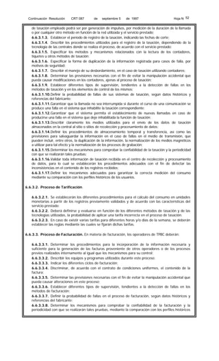 Continuación Resolución

CRT 087

de

septiembre 5

de 1997

Hoja N 52

de tasación empleado podrá ser por generación de impulsos, por medición de la duración de la llamada
o por cualquier otro método en función de la red utilizada y el servicio prestado;
6.6.3.1.3. Establecer el período de registro de la tasación, indicando las fechas de corte;
6.6.3.1.4. Describir los procedimientos utilizados para el registro de la tasación, dependiendo de la
tecnología de las centrales donde se realiza el proceso, de acuerdo con el servicio prestado;
6.6.3.1.5. Especificar los métodos y mecanismos relacionados con la lectura de los contadores,
tiquetes u otros métodos de tasación;
6.6.3.1.6. Especificar la forma de duplicación de la información registrada para casos de falla, por
motivos de seguridad;
6.6.3.1.7. Describir el manejo de su desbordamiento, en el caso de tasación utilizando contadores;
6.6.3.1.8. Determinar las previsiones necesarias con el fin de evitar la manipulación accidental que
pueda causar modificaciones en los contadores, ajenas al proceso de tasación;
6.6.3.1.9. Establecer diferentes tipos de supervisión, tendientes a la detección de fallas en los
métodos de tasación y en los elementos de control de los mismos;
6.6.3.1.10. Definir la probabilidad de fallas de sus sistemas de tasación, según datos históricos y
referencias del fabricante;
6.6.3.1.11. Garantizar que la llamada no sea interrumpida si durante el curso de una comunicación se
produce una falla en el sistema que inhabilite la tasación correspondiente;
6.6.3.1.12. Garantizar que el sistema permita el establecimiento de nuevas llamadas en caso de
producirse una falla en el sistema que deje inhabilitada la función de tasación;
6.6.3.1.13. Describir claramente los medios utilizados para el envío de los datos de tasación
almacenados en la central al sitio o sitios de recolección y procesamiento de datos;
6.6.3.1.14. Definir los procedimientos de almacenamiento temporal y transferencia, así como las
previsiones para salvaguardar la información en el caso de fallas en el medio de transmisión, que
pueden incluir, entre otros, la duplicación de la información, la normalización de los medios magnéticos
a utilizar para tal efecto y la normalización de los procesos de grabación;
6.6.3.1.15. Determinar los mecanismos para comprobar la confiabilidad de la tasación y la periodicidad
con que se realizarán tales pruebas;
6.6.3.1.16. Validar toda información de tasación recibida en el centro de recolección y procesamiento
de datos, para lo cual se establecerán los procedimientos adecuados con el fin de detectar las
inconsistencias en el contenido de los registros recibidos;
6.6.3.1.17. Definir los mecanismos adecuados para garantizar la correcta medición del consumo
mediante su comparación con los perfiles históricos de los usuarios.
6.6.3.2. Proceso de Tarificación.
6.6.3.2.1. Se establecerán los diferentes procedimientos para el cálculo del consumo en unidades
monetarias a partir de los registros previamente validados y de acuerdo con las características del
servicio prestado;
6.6.3.2.2. Deberá definirse y evaluarse en función de los diferentes métodos de tasación y de las
tecnologías utilizadas, la probabilidad de aplicar una tarifa incorrecta en el proceso de tasación;
6.6.3.2.3. En caso de existir varias tarifas para diferentes horas y/o días de la semana, se deberán
establecer las reglas mediante las cuales se fijarán dichas tarifas.
6.6.3.3. Proceso de Facturación. En materia de facturación, los operadores de TPBC deberán:
6.6.3.3.1. Determinar los procedimientos para la incorporación de la información necesaria y
suficiente para la generación de las facturas proveniente de otros operadores o de los procesos
previos realizados internamente al igual que los mecanismos para su control;
6.6.3.3.2. Describir los equipos y programas utilizados durante este proceso;
6.6.3.3.3. Indicar los diferentes ciclos de facturación;
6.6.3.3.4. Discriminar, de acuerdo con el contrato de condiciones uniformes, el contenido de la
factura;
6.6.3.3.5. Determinar las previsiones necesarias con el fin de evitar la manipulación accidental que
pueda causar alteraciones en este proceso;
6.6.3.3.6. Establecer diferentes tipos de supervisión, tendientes a la detección de fallas en los
métodos de facturación;
6.6.3.3.7. Definir la probabilidad de fallas en el proceso de facturación, según datos históricos y
referencias del fabricante;
6.6.3.3.8. Determinar los mecanismos para comprobar la confiabilidad de la facturación y la
periodicidad con que se realizarán tales pruebas, mediante la comparación con los perfiles históricos

 