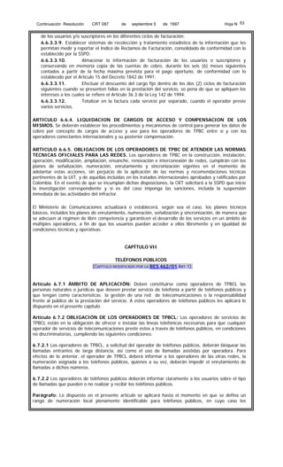 Continuación Resolución

CRT 087

de

septiembre 5

de 1997

Hoja N 53

de los usuarios y/o suscriptores en los diferentes ciclos de facturación;
6.6.3.3.9. Establecer sistemas de recolección y tratamiento estadístico de la información que les
permitan medir y reportar el Indice de Reclamos de Facturación, consolidado de conformidad con lo
establecido por la SSPD;
6.6.3.3.10.
Almacenar la información de facturación de los usuarios o suscriptores y
conservando en memoria copia de las cuentas de cobro, durante los seis (6) meses siguientes
contados a partir de la fecha máxima prevista para el pago oportuno, de conformidad con lo
establecido por el Artículo 15 del Decreto 1842 de 1991;
6.6.3.3.11.
Efectuar el descuento del cargo fijo dentro de los dos (2) ciclos de facturación
siguientes cuando se presenten fallas en la prestación del servicio, so pena de que se apliquen los
intereses a los cuales se refiere el Artículo 36.3 de la Ley 142 de 1994;
6.6.3.3.12.
Totalizar en la factura cada servicio por separado, cuando el operador preste
varios servicios.
ARTICULO 6.6.4. LIQUIDACION DE CARGOS DE ACCESO Y COMPENSACION DE LOS
MISMOS. Se deberán establecer los procedimientos y mecanismos de control para generar los datos de
cobro por concepto de cargos de acceso y uso para los operadores de TPBC entre sí y con los
operadores conectantes internacionales y su posterior compensación.
ARTICULO 6.6.5. OBLIGACION DE LOS OPERADORES DE TPBC DE ATENDER LAS NORMAS
TECNICAS OFICIALES PARA LAS REDES. Los operadores de TPBC en la construcción, instalación,
operación, modificación, ampliación, ensanche, renovación e interconexión de redes, cumplirán con los
planes de señalización, numeración, enrutamiento y sincronización vigentes en el momento de
adelantar estas acciones, sin perjuicio de la aplicación de las normas y recomendaciones técnicas
pertinentes de la UIT, y de aquellas incluidas en los tratados internacionales aprobados y ratificados por
Colombia. En el evento de que se incumplan dichas disposiciones, la CRT solicitará a la SSPD que inicie
la investigación correspondiente y si es del caso imponga las sanciones, incluida la suspensión
inmediata de las actividades del infractor.
El Ministerio de Comunicaciones actualizará o establecerá, según sea el caso, los planes técnicos
básicos, incluidos los planes de enrutamiento, numeración, señalización y sincronización, de manera que
se adecuen al régimen de libre competencia y garanticen el desarrollo de los servicios en un ámbito de
múltiples operadores, a fin de que los usuarios puedan acceder a ellos libremente y en igualdad de
condiciones técnicas y operativas.

CAPÍTULO VII
TELÉFONOS PÚBLICOS
(CAPÍTULO MODIFICADO POR LA RES 462/01 ART.1).

Artículo 6.7.1 ÁMBITO DE APLICACIÓN: Deben constituirse como operadores de TPBCL las
personas naturales o jurídicas que deseen prestar servicio de telefonía a partir de teléfonos públicos y
que tengan como características la gestión de una red de telecomunicaciones o la responsabilidad
frente al público de la prestación del servicio. A estos operadores de teléfonos públicos les aplicará lo
dispuesto en el presente capítulo.
Artículo 6.7.2 OBLIGACIÓN DE LOS OPERADORES DE TPBCL: Los operadores de servicios de
TPBCL están en la obligación de ofrecer e instalar las líneas telefónicas necesarias para que cualquier
operador de servicios de telecomunicaciones preste éstos a través de teléfonos públicos, en condiciones
no discriminatorias, cumpliendo las siguientes condiciones:
6.7.2.1 Los operadores de TPBCL, a solicitud del operador de teléfonos públicos, deberán bloquear las
llamadas entrantes de larga distancia, así como el uso de llamadas asistidas por operadora. Para
efectos de lo anterior, el operador de TPBCL deberá informar a los operadores de las otras redes, la
numeración asignada a los teléfonos públicos, quienes a su vez, deberán impedir el enrutamiento de
llamadas a dichos números.
6.7.2.2 Los operadores de teléfonos públicos deberán informar claramente a los usuarios sobre el tipo
de llamadas que pueden o no realizar y recibir los teléfonos públicos.
Parágrafo: Lo dispuesto en el presente artículo se aplicará hasta el momento en que se defina un
rango de numeración local plenamente identificable para teléfonos públicos, en cuyo caso los

 