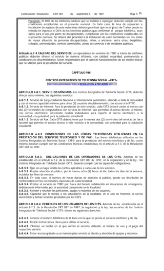 Continuación Resolución

CRT 087

de

septiembre 5

de 1997

Hoja N 55

Parágrafo: El 20% de los teléfonos públicos que se instalen o repongan deberán cumplir con las
condiciones establecidas en el presente numeral. En todo caso, la tasa de reposición e
instalación de equipos de esta naturaleza deberá garantizar que en el plazo de 7 años desde su
entrada en vigencia, el 20% de los teléfonos públicos que conforman el parque telefónico, sean
aptos para el uso por parte de discapacitados, cumpliendo con las condiciones establecidas en
el presente numeral. Se deberá dar prioridad a la instalación de estos terminales en las zonas
de mayor afluencia de personas discapacitadas, niños, y ancianos, entre otras, hospitales,
colegios, universidades, centros comerciales, zonas de comercio y de entidades públicas.
Artículo 6.7.4 CALIDAD DEL SERVICIO: Los operadores de servicios de TPBC a través de teléfonos
públicos deberán ofrecer el servicio de manera eficiente, con calidad, seguridad, permanencia y
condiciones no discriminatorias. Serán responsables por el correcto funcionamiento de los medios físicos
que se utilicen para la prestación del servicio.
CAPÍTULO VIII
CENTROS INTEGRADOS DE TELEFONIA SOCIAL –CITS(CAPÍTULO ADICIONADO POR LA RESOLUCIÓN 278/2000 ART. 1)
ARTICULO 6.8.1. SERVICIOS MÍNIMOS. Los Centros Integrados de Telefonía Social- CITS, deberán
ofrecer como mínimo, los siguientes servicios:
6.8.1.1. Servicio de Larga Distancia Nacional e Internacional automático, ofrecido a toda la comunidad
y con al menos capacidad mínimo para cinco (5) usuarios simultáneamente, con acceso a la RTPC.
6.8.1.2. Servicio de Internet. Para la prestación de este servicio, cada CITS deberá contar al menos con
dos (2) terminales de computadoras con servicio de Internet, que permitan el acceso directo al mismo,
con correo electrónico, ofreciendo casillas individuales para repartir el correo electrónico a la
comunidad, con prioridad para la población estudiantil.
6.8.1.3. Servicio de Fax. Cada CITS deberá tener por lo menos dos (2) terminales del servicio de fax o
facsímil que permita el acceso directo a este servicio a la comunidad, con prioridad para la población
estudiantil.
ARTICULO 6.8.2. CONDICIONES DE LAS LÍNEAS TELEFÓNICAS UTILIZADAS EN LA
PRESTACIÓN DEL SERVICIO TELEFÓNICO Y DE FAX. Las líneas telefónicas utilizadas en los
Centros Integrados de Telefonía Social - CITS- para la prestación del servicio telefónico y de fax, como
mínimo deberán cumplir con las condiciones técnicas establecidas en el artículo 6.7.3. de la Resolución
CRT 087 de 1997.
ARTICULO 6.8.3. OBLIGACIONES DE LOS OPERADORES DE LOS CITS. Además de las
establecidas en el artículo 6.7.2. de la Resolución CRT 087 de 1997, en la regulación y en la ley, los
Centros Integrados de Telefonía Social- CITS, deberán cumplir con las siguientes obligaciones:
6.8.3.1. Fijar en un lugar visible las tarifas aplicables a cada uno de los servicios.
6.8.3.2. Prestar atención al público, por lo menos ocho (8) horas al día, todos los días de la semana,
incluidos los fines de semana.
6.8.3.3. En todo caso, el número de horas diarias de atención al público, puede ser distribuido de
conformidad con las necesidades especiales de cada localidad.
6.8.3.4. Prestar el servicio de TPBC por fuera del horario establecido en situaciones de emergencia,
debidamente informadas por la autoridad competente en la localidad.
6.8.3.5. Atender y resolver las peticiones, quejas y reclamos de los usuarios.
6.8.3.6. Capacitar por lo menos a los educadores de la localidad, en el uso de Internet, el correo
electrónico y demás servicios prestados por los CITS.
ARTICULO 6.8.4. DERECHOS DE LOS USUARIOS DE LOS CITS. Además de los establecidos en el
artículo 6.7.3. de la Resolución CRT 087 de 1997, la regulación y la ley, los usuarios de los Centros
Integrados de Telefonía Social –CITS- tienen los siguientes derechos:
6.8.4.1. Conocer el número telefónico de la línea con la que se presta el servicio telefónico y de fax.
6.8.4.2. Recibir instrucciones claras para utilizar el servicio.
6.8.4.3. Obtener un recibo en el que conste el servicio utilizado, el tiempo de uso y el pago del
respectivo servicio
6.8.4.4. Tener acceso gratuito a un número para servicio al cliente y atención de quejas y reclamos.

 