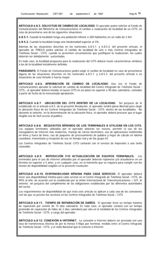 Continuación Resolución

CRT 087

de

septiembre 5

de 1997

Hoja N 56

ARTICULO 6.8.5. SOLICITUD DE CAMBIO DE LOCALIDAD. El operador podrá solicitar al Fondo de
Comunicaciones del Ministerio de Comunicaciones el cambio o reubicación de localidad de un CITS, en
caso de presentarse una de las siguientes situaciones:
6.8.5.1. Cuando la localidad tenga una población inferior a 200 habitantes en un radio de 2 Km.
6.8.5.2. Cuando la localidad tenga una teledensidad superior al 3%.
Además de las situaciones descritas en los numerales 6.8.5.1. y 6.8.5.2. del presente artículo, el
operador de TPBCLD podrá solicitar el cambio de localidad de uno o más Centros Integrados de
Telefonía Social - CITS- cuando se presenten circunstancias que justifiquen la reubicación, las cuales
deberán ser debidamente sustentadas.
En todo caso, la localidad propuesta para la reubicación del CITS deberá reunir características similares
a las de la localidad inicialmente definida.
PARÁGRAFO. El Fondo de Comunicaciones podrá exigir el cambio de localidad en caso de presentarse
alguna de las situaciones descritas en los numerales 6.8.5.1. y 6.8.5.2. del presente artículo o en
situaciones de caso fortuito o fuerza mayor.
ARTICULO 6.8.6. APROBACIÓN DE CAMBIO DE LOCALIDAD. Una vez el Fondo de
Comunicaciones apruebe la solicitud de cambio de localidad del Centro Integrado de Telefonía Social CITS-, el operador deberá instalar el nuevo CITS en un plazo no superior a 90 días calendario, contados
a partir de fecha de la mencionada aprobación.
ARTICULO 6.8.7. UBICACIÓN DEL CITS DENTRO DE LA LOCALIDAD. Sin perjuicio de lo
establecido en el artículo 6.8.5. de la presente Resolución, el operador tendrá plena libertad para elegir
la ubicación física de los Centros Integrados de Telefonía Social - CITS- dentro de las localidades. No
obstante lo anterior, en la determinación de la ubicación física, el operador deberá procurar que el lugar
elegido sea de fácil acceso al público.
ARTICULO 6.8.8. REQUISITOS MÍNIMOS DE LOS TERMINALES A UTILIZAR EN LOS CITS.
Los equipos terminales utilizados por el operador deberán ser nuevos, permitir el uso de los
navegadores de Internet más modernos, manejo de correo electrónico, uso de aplicaciones multimedia
en línea y fuera de línea, uso de paquetes de procesamiento de palabra y hojas de cálculo en idioma
castellano, transmisión y recepción de voz en tiempo real y de fax grupo III.
Los Centros Integrados de Telefonía Social -CITS contarán con el servicio de impresión a una tarifa
razonable.
ARTICULO 6.8.9. REPOSICIÓN Y/O ACTUALIZACIÓN DE EQUIPOS TERMINALES. Los
terminales para el uso de Internet utilizados por el operador deberán reponerse y/o actualizarse en un
término no superior a 5 años, y en cualquier caso, en el momento que se requiera para cumplir con los
niveles de disponibilidad exigidos en la presente resolución.
ARTICULO 6.8.10. DISPONIBILIDAD MÍNIMA PARA CADA SERVICIO. El operador deberá
tener una disponibilidad mínima para cada servicio en el Centro Integrado de Telefonía Social - CITS- de
90% al año, de acuerdo con lo establecido por la Unión Internacional de Telecomunicaciones – UIT, lo
anterior, sin perjuicio del cumplimiento de las obligaciones establecidas por las diferentes autoridades
del sector.
Los requerimientos de disponibilidad de que trata este artículo se aplican a cada una de las conexiones
con las que se presten los servicios en los Centros Integrados de Telefonía Social – CITS
ARTICULO 6.8.11. TIEMPO DE REPARACIÓN DE DAÑOS. El operador tiene un tiempo máximo
de reparación por evento de 15 días calendario. En todo caso, el operador contará con un tiempo
promedio de reparación de fallas de 2 días calendario por año en la totalidad de los Centros Integrados
de Telefonía Social - CITS- a cargo del operador.
ARTICULO 6.8.12. CONEXIÓN A INTERNET. La conexión a Internet deberá ser prestada con una
tasa de transferencia efectiva de por lo menos 4 Kbps por terminal, medida entre el Centro Integrado
de Telefonía Social - CITS- y el nodo Nacional que lo conecta a Internet.

 