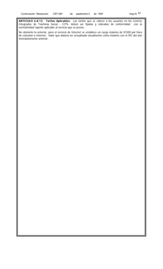 Continuación Resolución

CRT 087

de

septiembre 5

de 1997

Hoja N 57

ARTICULO 6.8.13. Tarifas Aplicables. Las tarifas que se cobren a los usuarios en los Centros
Integrados de Telefonía Social - CITS- deben ser fijadas y cobradas de conformidad con la
normatividad vigente aplicable al servicio que se preste.
No obstante lo anterior, para el servicio de Internet se establece un cargo máximo de $1500 por hora
de conexión a Internet. Valor que deberá ser actualizado anualmente como máximo con el IPC del año
inmediatamente anterior.

 