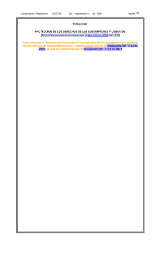 Continuación Resolución

CRT 087

de

septiembre 5

de 1997

Hoja N 58

TITULO VII
PROTECCION DE LOS DERECHOS DE LOS SUSCRIPTORES Y USUARIOS
(TÍTULO DEROGADO EN SU INTEGRIDAD POR LA RES. 1732 DE 2007. ART. 123)
Para consultar el “Régimen de Protección de los derechos de los suscriptores y/o usuarios
de los servicios de telecomunicaciones”, vigente puede revisar la Resolución CRT 1732 de
2007, la cual fue modificada por la Resolución CRT 1764 de 2007

 