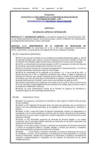 Continuación Resolución

CRT 087

de

septiembre 5

de 1997

Hoja N 59

TITULO VIII
ESTATUTOS Y EL REGLAMENTO DE LA COMISIÓN DE REGULACIÓN DE
TELECOMUNICACIONES – CRT –
(TÍTULO MODIFICADO POR LA RES 570/02 Y DECRETO 2934/02)

CAPÍTULO I
NATURALEZA JURÍDICA E INTEGRACIÓN
ARTÍCULO 8.1.1. NATURALEZA JURÍDICA. La Comisión de Regulación de Telecomunicaciones, CRT,
es una Unidad Administrativa Especial, sin personería jurídica, adscrita al Ministerio de Comunicaciones,
con independencia administrativa, técnica y patrimonial.
ARTÍCULO
8.1.2.
INDEPENDENCIA
DE
LA
COMISIÓN
DE
REGULACIÓN
DE
TELECOMUNICACIONES. De conformidad con la ley, la CRT posee independencia administrativa,
técnica y patrimonial, y en desarrollo de esta independencia tiene las siguientes facultades:
8.1.2.1. Independencia Administrativa:
8.1.2.1.1. Los actos de la Comisión no son revisables por autoridad administrativa alguna, y sólo los
de contenido particular están sujetos a recurso de reposición ante la misma Comisión. En todo caso
el Presidente de la República podrá reasumir total o parcialmente las funciones que ha delegado.
8.1.2.1.2. La administración del personal vinculado a la CRT corresponderá a la Dirección Ejecutiva
de la Comisión, quien podrá delegarla dentro del marco de la Ley.
8.1.2.1.3. El Director Ejecutivo de la Comisión de Regulación de Telecomunicaciones, es el Jefe de
la unidad administrativa especial para todos los efectos legales.
8.1.2.1.4. De conformidad con lo establecido en los artículos 2 y 11 de la Ley 80 de 1993, el
Director Ejecutivo de la CRT, es legalmente competente para ordenar y dirigir la celebración de
licitaciones o concursos, para escoger contratistas y para celebrar a nombre de la entidad todo tipo
de contratos que sean necesarios para el desarrollo de los objetivos, cumplimiento de funciones y
desarrollo institucional de la Comisión, y para actuar como ordenador del gasto de la CRT.
8.1.2.1.5 De conformidad con lo establecido en el artículo 6 de la Ley 87 de 1993, el control interno
de la CRT está bajo la responsabilidad del Director Ejecutivo de la entidad, quien lo llevará a cabo en
las condiciones establecidas en dicha ley.
8.1.2.1.6. Los actos administrativos internos de la Comisión no requieren de refrendación o
autorización alguna de otras autoridades administrativas.

8.1.2.2.

Independencia Técnica:

8.1.2.2.1. Las decisiones y conceptos de la Comisión no están sujetos a revisión técnica por parte
de otras entidades.
8.1.2.2.2. La CRT dispondrá del personal técnico necesario para garantizar que sus decisiones se
ajusten a los más adelantados desarrollos de las disciplinas de telecomunicaciones, económicas y
jurídicas.
8.1.2.2.3. La CRT a través del Comité de Expertos Comisionados, decidirá con independencia su
participación o no en eventos académicos o técnicos tanto de carácter nacional como internacional y
especialmente en los que realicen, programen o celebren organismos de telecomunicaciones en que
haga parte Colombia.
8.1.2.2.4. La CRT desarrollará programas de desarrollo de personal dirigidos a sus propios
funcionarios, para lo cual podrá celebrar convenios con instituciones de formación universitaria o de
similar nivel de formación académica.
8.1.2.2.5. La CRT podrá celebrar contratos o convenios con instituciones de formación universitaria
o centros de investigación públicos o privados, dirigidos a permitir que docentes o estudiantes
universitarios participen en proyectos de interés de la Comisión.
8.1.2.2.6.
La CRT llevará y mantendrá actualizado un sistema de información del sector, de
las actividades y servicios, de los operadores y concesionarios de telecomunicaciones, y su propio
sistema de información, velando por la seguridad de la información y establecerá mecanismos de
suministro, complementariedad e integración con los sistemas de información de las demás
entidades del sector.

 