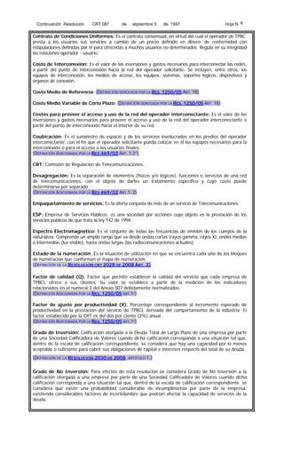 Continuación Resolución

CRT 087

de

septiembre 5

de 1997

Hoja N 6

Contrato de Condiciones Uniformes: Es el contrato consensual, en virtud del cual el operador de TPBC
presta a los usuarios sus servicios a cambio de un precio definido en dinero, de conformidad con
estipulaciones definidas por él para ofrecerlas a muchos usuarios no determinados. Regula en su integridad
las relaciones operador - usuario.
Costo de Interconexión: Es el valor de las inversiones y gastos necesarios para interconectar las redes,
a partir del punto de interconexión hacia la red del operador solicitante. Se incluyen, entre otros, los
equipos de interconexión, los medios de acceso, los equipos, sistemas, soportes lógicos, dispositivos y
órganos de conexión.
Costo Medio de Referencia: (DEFINICIÓN DEROGADA POR LA RES. 1250/05 ART. 18)
Costo Medio Variable de Corto Plazo: (DEFINICIÓN DEROGADA POR LA RES. 1250/05 ART. 18)
Costos para proveer el acceso y uso de la red del operador interconectante: Es el valor de las
inversiones y gastos necesarios para proveer el acceso y uso de la red del operador interconectante a
partir del punto de interconexión hacia el interior de su red.
Coubicación: Es el suministro de espacio y de los servicios involucrados en los predios del operador
interconectante, con el fin que el operador solicitante pueda colocar en él los equipos necesarios para la
interconexión o para el acceso a los usuarios finales.
(DEFINICIÓN ADICIONADA POR LA RES 469/02 ART. 1.2°)
CRT: Comisión de Regulación de Telecomunicaciones.
Desagregación: Es la separación de elementos (físicos y/o lógicos), funciones o servicios de una red
de telecomunicaciones, con el objeto de darles un tratamiento específico y cuyo costo puede
determinarse por separado.
(DEFINICIÓN ADICIONADA POR LA RES 469/02 ART.1. 2)
Empaquetamiento de servicios: Es la oferta conjunta de más de un servicio de Telecomunicaciones.
ESP: Empresa de Servicios Públicos: es una sociedad por acciones cuyo objeto es la prestación de los
servicios públicos de que trata la ley 142 de 1994.
Espectro Electromagnético: Es el conjunto de todas las frecuencias de emisión de los cuerpos de la
naturaleza. Comprende un amplio rango que va desde ondas cortas (rayos gamma, rayos X), ondas medias
o intermedias (luz visible), hasta ondas largas (las radiocomunicaciones actuales).
Estado de la numeración: Es la situación de utilización en que se encuentra cada uno de los bloques
de numeración que conforman el mapa de numeración.
(DEFINICIÓN DE LA RESOLUCIÓN CRT 2028 DE 2008 ART. 2)
Factor de calidad (Q). Factor que permite establecer la calidad del servicio que cada empresa de
TPBCL ofrece a sus clientes. Su valor se establece a partir de la medición de los indicadores
relacionados en el numeral 2 del Anexo 007 debidamente normalizados.
(DEFINICIÓN ADICIONADA POR LA RES. 1250/05 ART.1º)
Factor de ajuste por productividad (X). Porcentaje correspondiente al incremento esperado de
productividad en la prestación del servicio de TPBCL derivado del comportamiento de la industria. El
factor establecido por la CRT es del dos por ciento (2%) anual.
(DEFINICIÓN ADICIONADA POR LA RES. 1250/05 ART.1º)
Grado de Inversión: Calificación otorgada a la Deuda Total de Largo Plazo de una empresa por parte
de una Sociedad Calificadora de Valores cuando dicha calificación corresponda a una situación tal que,
dentro de la escala de calificación correspondiente, se considera que hay una capacidad por lo menos
aceptable o suficiente para cubrir sus obligaciones de capital e intereses respecto del total de su deuda.
(DEFINICIÓN DE LA RESOLUCIÓN 2030 DE 2008, ARTÍCULO 1.)
Grado de No Inversión: Para efectos de esta resolución se considera Grado de No Inversión a la
calificación otorgada a una empresa por parte de una Sociedad Calificadora de Valores cuando dicha
calificación corresponda a una situación tal que, dentro de la escala de calificación correspondiente, se
considera que existe una probabilidad considerable de incumplimiento por parte de la empresa,
existiendo considerables factores de incertidumbre que podrían afectar la capacidad de servicios de la
deuda.

 