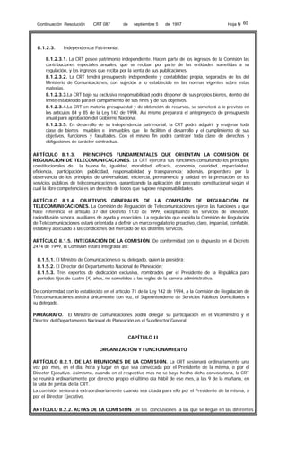 Continuación Resolución

8.1.2.3.

CRT 087

de

septiembre 5

de 1997

Hoja N 60

Independencia Patrimonial:

8.1.2.3.1. La CRT posee patrimonio independiente. Hacen parte de los ingresos de la Comisión las
contribuciones especiales anuales, que se reciban por parte de las entidades sometidas a su
regulación, y los ingresos que reciba por la venta de sus publicaciones.
8.1.2.3.2. La CRT tendrá presupuesto independiente y contabilidad propia, separados de los del
Ministerio de Comunicaciones, con sujeción a lo establecido en las normas vigentes sobre estas
materias.
8.1.2.3.3.La CRT bajo su exclusiva responsabilidad podrá disponer de sus propios bienes, dentro del
límite establecido para el cumplimiento de sus fines y de sus objetivos.
8.1.2.3.4.La CRT en materia presupuestal y de obtención de recursos, se someterá a lo previsto en
los artículos 84 y 85 de la Ley 142 de 1994. Así mismo preparará el anteproyecto de presupuesto
anual para aprobación del Gobierno Nacional.
8.1.2.3.5. En desarrollo de su independencia patrimonial, la CRT podrá adquirir y enajenar toda
clase de bienes muebles e inmuebles que le faciliten el desarrollo y el cumplimiento de sus
objetivos, funciones y facultades. Con el mismo fin podrá contraer toda clase de derechos y
obligaciones de carácter contractual.
ARTÍCULO 8.1.3.
PRINCIPIOS FUNDAMENTALES QUE ORIENTAN LA COMISION DE
REGULACION DE TELECOMUNICACIONES. La CRT ejercerá sus funciones consultando los principios
constitucionales de la buena fe, igualdad, moralidad, eficacia, economía, celeridad, imparcialidad,
eficiencia, participación, publicidad, responsabilidad y transparencia; además, propenderá por la
observancia de los principios de universalidad, eficiencia, permanencia y calidad en la prestación de los
servicios públicos de telecomunicaciones, garantizando la aplicación del precepto constitucional según el
cual la libre competencia es un derecho de todos que supone responsabilidades.
ARTÍCULO 8.1.4. OBJETIVOS GENERALES DE LA COMISIÓN DE REGULACIÓN DE
TELECOMUNICACIONES. La Comisión de Regulación de Telecomunicaciones ejerce las funciones a que
hace referencia el artículo 37 del Decreto 1130 de 1999, exceptuando los servicios de televisión,
radiodifusión sonora, auxiliares de ayuda y especiales. La regulación que expida la Comisión de Regulación
de Telecomunicaciones estará orientada a definir un marco regulatorio proactivo, claro, imparcial, confiable,
estable y adecuado a las condiciones del mercado de los distintos servicios.
ARTÍCULO 8.1.5. INTEGRACIÓN DE LA COMISIÓN. De conformidad con lo dispuesto en el Decreto
2474 de 1999, la Comisión estará integrada así:
8.1.5.1. El Ministro de Comunicaciones o su delegado, quien la presidirá;
8.1.5.2. El Director del Departamento Nacional de Planeación;
8.1.5.3. Tres expertos de dedicación exclusiva, nombrados por el Presidente de la República para
períodos fijos de cuatro (4) años, no sometidos a las reglas de la carrera administrativa.
De conformidad con lo establecido en el artículo 71 de la Ley 142 de 1994, a la Comisión de Regulación de
Telecomunicaciones asistirá únicamente con voz, el Superintendente de Servicios Públicos Domiciliarios o
su delegado.
PARÁGRAFO. El Ministro de Comunicaciones podrá delegar su participación en el Viceministro y el
Director del Departamento Nacional de Planeación en el Subdirector General.
CAPÍTULO II
ORGANIZACIÓN Y FUNCIONAMIENTO
ARTÍCULO 8.2.1. DE LAS REUNIONES DE LA COMISIÓN. La CRT sesionará ordinariamente una
vez por mes, en el día, hora y lugar en que sea convocada por el Presidente de la misma, o por el
Director Ejecutivo. Asimismo, cuando en el respectivo mes no se haya hecho dicha convocatoria, la CRT
se reunirá ordinariamente por derecho propio el último día hábil de ese mes, a las 9 de la mañana, en
la sala de juntas de la CRT.
La comisión sesionará extraordinariamente cuando sea citada para ello por el Presidente de la misma, o
por el Director Ejecutivo.
ARTÍCULO 8.2.2. ACTAS DE LA COMISIÓN. De las conclusiones a las que se llegue en las diferentes

 