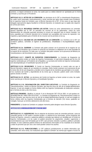 Continuación Resolución

CRT 087

de

septiembre 5

de 1997

Hoja N 61

sesiones, se dejará constancia en actas, las cuales para su validez deberán ser aprobadas por la misma
Comisión y suscritas por el Presidente
ARTICULO 8.2.3. ACTOS DE LA COMISION. Las decisiones de la CRT se denominarán Resoluciones,
las cuales serán numeradas consecutivamente y serán suscritas por quien haya actuado como Presidente
de la respectiva Sesión de Comisión y por el Director Ejecutivo de la CRT. En los casos en que haya sido
delegada expresamente alguna facultad en el Director Ejecutivo, la resolución que se expida solo requerirá
de la firma del mismo.
ARTICULO 8.2.4. RECURSOS CONTRA LOS ACTOS. Contra los actos administrativos de contenido
general expedidos por la CRT no proceden los recursos de la vía gubernativa; contra los actos
administrativos de contenido particular procederá el recurso de reposición ante la misma Comisión. Los
actos expedidos por el Director Ejecutivo de la Comisión son susceptibles del recurso de reposición. Los
requisitos y oportunidades para el trámite de los recursos son los previstos en la Ley.
ARTÍCULO 8.2.5. CALIDAD DE LOS MIEMBROS DE LA COMISIÓN. Los miembros de la CRT son
servidores públicos, sometidos al régimen de prohibiciones, inhabilidades e incompatibilidades legales
vigentes.
ARTÍCULO 8.2.6. QUORUM. La Comisión solo podrá sesionar con la presencia de la mayoría de sus
miembros, y las decisiones que se tomen en virtud de sus funciones se adoptarán con el voto favorable de
la mayoría de los asistentes. En todo caso, la Comisión sólo podrá sesionar con la presencia del Ministro de
Comunicaciones o del Viceministro como su delegado.
ARTÍCULO 8.2.7. COMITÉ DE EXPERTOS COMISIONADOS. La Comisión de Regulación de
Telecomunicaciones tendrá un Comité de Expertos Comisionados, el cual estará integrado por los tres (3)
expertos nombrados por el Presidente de la República. La secretaría del Comité de Expertos Comisionados,
será desempeñada por el Coordinador Ejecutivo de la CRT.
ARTÍCULO 8.2.8. REUNIONES. El Comité de Expertos Comisionados se reunirá cada vez que el
Director Ejecutivo o alguno de sus miembros lo convoque. Dicho Comité sesionará con la presencia de por
lo menos dos (2) de sus integrantes y decidirá con la mayoría de los miembros que participen en la sesión.
A las reuniones del Comité y dependiendo de los temas que se discutan, podrán asistir como invitados
quienes decida el Comité.
ARTÍCULO 8.2.9. ACTAS. Las decisiones del Comité de Expertos se harán constar en actas, las cuales
serán suscritas por el Director Ejecutivo y el Coordinador Ejecutivo.
ARTÍCULO 8.2.10. DESIGNACIÓN DEL DIRECTOR EJECUTIVO. La Comisión de Regulación de
Telecomunicaciones tendrá un Director Ejecutivo, que hará las veces de Jefe de la Unidad Administrativa
Especial, el cual será elegido en forma rotativa entre los Expertos Comisionados de dedicación exclusiva,
por el término de diez y seis (16) meses.
ARTÍCULO PRIMERO.- Modificar el artículo 15 de la Resolución CRT 570 de 2002, el cual quedará así:
DESIGNACIÓN DEL DIRECTOR EJECUTIVO.- La Comisión de Regulación de Telecomunicaciones tendrá un
Director Ejecutivo, que hará las veces de Jefe de la Unidad Administrativa Especial, el cual será elegido en
forma rotativa entre los Expertos Comisionados por el término de dieciséis (16) meses, pudiendo ser
reelegido, hasta por un término adicional de ocho (8) meses.
PARAGRÁFO: La Sesión de Comisión en cualquier momento podrá designar nuevo Director Ejecutivo.
ARTÍCULO DE LA RESOLUCIÓN CRT 1745 DE 2007
ARTÍCULO 8.2.11. AUDIENCIAS. Para la adopción de decisiones tanto de contenido particular, como de
contenido general, la CRT podrá a iniciativa propia o a solicitud de los interesados, previa aceptación del
Comité de Expertos, convocar a audiencias públicas o privadas que deberán ser atendidas por el Comité de
Expertos Comisionados y en las cuales se podrán presentar los argumentos, estudios, sugerencias o
recomendaciones que sean formuladas por la CRT o por personas naturales o jurídicas, públicas o privadas
invitadas. A estas audiencias podrán invitarse los directamente interesados en los resultados de la decisión
y todas las personas que por una u otra razón puedan conocer los asuntos.
ARTICULO 8.2.12. PUBLICACIONES. La CRT publicará periódicamente un boletín informativo que
contendrá, entre otros temas, las resoluciones que expida la Comisión, las normas que regulan el sector de

 
