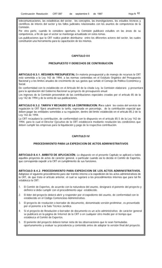 Continuación Resolución

CRT 087

de

septiembre 5

de 1997

Hoja N 62

telecomunicaciones, las estadísticas del sector, los conceptos, las investigaciones, los estudios técnicos y
científicos de interés del sector y los fallos judiciales relacionados con los asuntos de competencia de la
Comisión.
Por otra parte, cuando lo considere oportuno, la Comisión publicará estudios en las áreas de su
competencia, a fin de que el sector se mantenga actualizado en estos temas.
Las publicaciones que la CRT realice podrán distribuirse entre los diferentes actores del sector, las cuales
constituirán una herramienta para la capacitación de los mismos.

CAPITULO III
PRESUPUESTO Y DERECHOS DE CONTRIBUCIÓN

ARTICULO 8.3.1. RÉGIMEN PRESUPUESTAL En materia presupuestal y de manejo de recursos la CRT
está sometida a la Ley 142 de 1994, a las normas contenidas en el Estatuto Orgánico del Presupuesto
Nacional y a los límites anuales de crecimiento de sus gastos que señale el Consejo de Política Económica y
Social.
De conformidad con lo establecido en el Artículo 84 de la citada Ley, la Comisión elaborará y presentará
para la aprobación del Gobierno Nacional su proyecto de presupuesto anual.
Los ingresos de la Comisión provendrán de las contribuciones especiales creadas por el artículo 85 de la
Ley 142 de 1994 y de la venta de sus publicaciones.
ARTICULO 8.3.2. TARIFA Y RECAUDO DE LA CONTRIBUCION. Para cubrir los costos del servicio de
regulación la CRT fijará anualmente la tarifa, expresada en porcentaje, de la contribución especial que
deben pagar las entidades sometidas a su regulación, dentro del límite establecido en el artículo 85.2 de la
Ley 142 de 1994.
La CRT recaudará la contribución, de conformidad con lo dispuesto en el artículo 85.5 de la Ley 142 de
1994, para lo cual el Director Ejecutivo de la CRT establecerá mediante resolución las condiciones que
deben cumplir las empresas para la liquidación y pago de la respectiva contribución.

CAPITULO IV
PROCEDIMIENTO PARA LA EXPEDICION DE ACTOS ADMINISTRATIVOS

ARTICULO 8.4.1. AMBITO DE APLICACIÓN. Lo dispuesto en el presente Capítulo se aplicará a todos
aquellos proyectos de actos de carácter general, o particular cuando así lo decida el Comité de Expertos,
que corresponda expedir a la CRT en cumplimiento de sus funciones.
ARTICULO 8.4.2. PROCEDIMIENTO PARA EXPEDICION DE LOS ACTOS ADMINISTRATIVOS.
Adóptase el siguiente procedimiento para dar trámite interno a la expedición de los actos administrativos de
la CRT, de que trata el artículo anterior, el cual se sujetará a los procedimientos internos que para tal fin
establezca la CRT:
1.

El Comité de Expertos, de acuerdo con la naturaleza del asunto, designará el ponente del proyecto y
definirá si debe cumplir con el procedimiento aquí establecido.

2.

El líder del proyecto deberá abrir y responder por el expediente del asunto, de conformidad con lo
establecido en el Código Contencioso Administrativo.

3.

El proyecto de resolución o borrador de documento, denominado versión preliminar, es presentado
por el ponente a la Sala Técnico Jurídica.

4.

Si el proyecto de Resolución o borrador de documento es un acto administrativo de carácter general
se publicará en la página de Internet de la CRT o en cualquier otro medio por el tiempo que
establezca el Comité de Expertos.

5.

El ponente del proyecto deberá tomar nota de las observaciones que le sean formuladas
oportunamente y evaluar su procedencia y contenido antes de adoptar la versión final del proyecto.

 