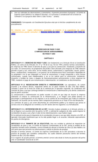 Continuación Resolución

6.

CRT 087

de

septiembre 5

de 1997

Hoja N 63

Una vez valoradas las observaciones y comentarios, el ponente presentará el proyecto al Comité de
Expertos quien definirá si se adopta la decisión, si se presenta a consideración de la Sesión de
Comisión o si el proyecto debe volver a Sala Técnico - Jurídica.

PARÁGRAFO. Corresponde a la Coordinación Ejecutiva velar por el efectivo cumplimiento de este
procedimiento.
En relación con reglas adicionales asociadas al trámite d la expedición de actos
administrativos puede consultar el Decreto 2696 de 2004 y la Resolución CRT 1596 de
2006

TITULO IX
DERECHOS DE PASO Y USO
E IMPOSICION DE SERVIDUMBRES
DE PASO Y USO
CAPÍTULO I
ARTICULO 9.1.1. DERECHO DE PASO Y USO. Con fundamento en el Artículo 58 de la Constitución
Política, así como en los Artículos 33, 57 y 118 de la Ley 142 de 1994 y demás normas concordantes,
las empresas de TPBC tienen el derecho de paso y uso para la construcción, instalación y ensanche de
sus redes. En consecuencia, los propietarios del predio o bien afectado y las empresas de TPBC deberán
permitir el paso y uso, entre otros, de los medios aéreos, subterráneos o superficiales, ductos, postes,
torres, canalizaciones, instalaciones, y en general, de la infraestructura física construida o disponible de
su propiedad o de la que dispongan en virtud de asociaciones a riesgo compartido u otras formas
contractuales, cuando sean indispensables y así se les solicite para la construcción, instalación,
ensanche o tendido de redes o equipos de telecomunicaciones pertenecientes a otras empresas de
TPBC, mediante el pago de una remuneración o indemnización, en condiciones no discriminatorias.
ARTICULO 9.1.2. NEGOCIACION DIRECTA E INDEMNIZACION. Los operadores, de común
acuerdo y de manera directa, negociarán dentro de un plazo máximo de diez (10) días hábiles,
contados a partir de la fecha de recibo de la solicitud por el operador requerido, las condiciones del
contrato de paso y uso que contenga también la remuneración o indemnización y las demás condiciones
que las partes acuerden.
La remuneración o indemnización no podrá exceder el costo en que deja de incurrir la empresa
solicitante al evitarse la construcción de la infraestructura, y en ningún caso podrá basarse en
porcentajes o participaciones en los ingresos o en la cuantía de las inversiones que realice la empresa
solicitante, de acuerdo con las normas sobre competencia previstas en el Título III de esta Resolución.
Los contratos de paso y uso serán documentos de conocimiento público y la empresa que presta el
servicio está en la obligación de remitirlos a la CRT dentro del mes siguiente a su formalización.
ARTICULO 9.1.3. INTERVENCION DE LA CRT. Vencido el plazo señalado en el Artículo anterior, y
de no llegarse a un acuerdo entre las partes, la CRT, a solicitud de cualquiera de ellas, podrá imponer la
servidumbre de paso y uso y fijar el valor de las indemnizaciones a que hubiere lugar.
En la solicitud escrita para la imposición de la servidumbre de paso y uso que debe elevarse a la CRT, el
operador interesado manifestará que no ha sido posible llegar a un acuerdo, indicando expresamente
los puntos de divergencia.
ARTICULO 9.1.4. TRAMITE DE LA SOLICITUD. Una vez recibida la solicitud de imposición de
servidumbre de paso y uso, el Comité de Expertos Comisionados de la CRT, previo el análisis de los
requisitos formales antes señalados, correrá traslado de ella por el término de cinco (5) días hábiles a la
otra parte para que presente sus observaciones y solicite la práctica de pruebas.
Vencido el término anterior, el Comité de Expertos Comisionados de la CRT procederá a decretar la
práctica de pruebas que considere conducentes. las cuales deberán practicarse dentro del término
máximo de diez (10) días hábiles.
Si se requiere de prueba pericial, el término anterior correrá sólo desde la fecha de posesión del perito
ante el Coordinador General de la CRT.

 