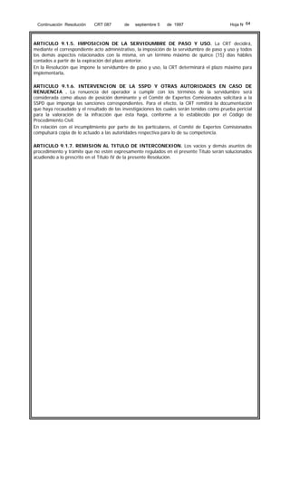 Continuación Resolución

CRT 087

de

septiembre 5

de 1997

Hoja N 64

ARTICULO 9.1.5. IMPOSICION DE LA SERVIDUMBRE DE PASO Y USO. La CRT decidirá,
mediante el correspondiente acto administrativo, la imposición de la servidumbre de paso y uso y todos
los demás aspectos relacionados con la misma, en un término máximo de quince (15) días hábiles
contados a partir de la expiración del plazo anterior.
En la Resolución que impone la servidumbre de paso y uso, la CRT determinará el plazo máximo para
implementarla.
ARTICULO 9.1.6. INTERVENCION DE LA SSPD Y OTRAS AUTORIDADES EN CASO DE
RENUENCIA . La renuencia del operador a cumplir con los términos de la servidumbre será
considerada como abuso de posición dominante y el Comité de Expertos Comisionados solicitará a la
SSPD que imponga las sanciones correspondientes. Para el efecto, la CRT remitirá la documentación
que haya recaudado y el resultado de las investigaciones los cuales serán tenidas como prueba pericial
para la valoración de la infracción que ésta haga, conforme a lo establecido por el Código de
Procedimiento Civil.
En relación con el incumplimiento por parte de los particulares, el Comité de Expertos Comisionados
compulsará copia de lo actuado a las autoridades respectiva para lo de su competencia.
ARTICULO 9.1.7. REMISION AL TITULO DE INTERCONEXION. Los vacíos y demás asuntos de
procedimiento y trámite que no estén expresamente regulados en el presente Título serán solucionados
acudiendo a lo prescrito en el Título IV de la presente Resolución.

 