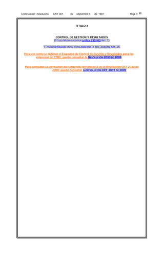 Continuación Resolución

CRT 087

de

septiembre 5

de 1997

Hoja N 65

TITULO X

CONTROL DE GESTION Y RESULTADOS
(TÍTULO MODIFICADO POR LA RES 535/02 ART. 1)
(TÍTULO DEROGADO EN SU TOTALIDAD POR LA RES. 2030/08 ART. 24,
Para ver como se definen el Esquema de Control de Gestión y Resultados para las
empresas de TPBC, puede consultar la RESOLUCIÓN 2030 DE 2008
Para consultar la corrección del contenido del Anexo 2 de la Resolución CRT 2030 de
2008, puede consultar LA RESOLUCIÓN CRT 2091 DE 2009

 