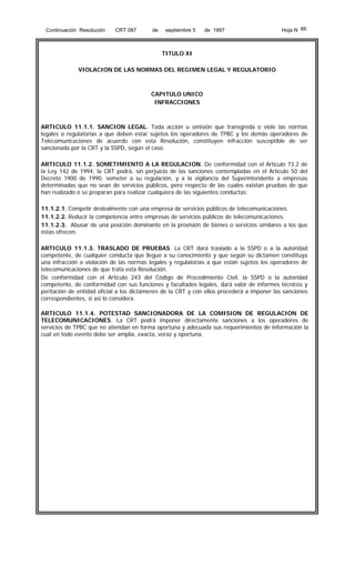 Continuación Resolución

CRT 087

de

septiembre 5

de 1997

Hoja N 66

TITULO XI
VIOLACION DE LAS NORMAS DEL REGIMEN LEGAL Y REGULATORIO

CAPITULO UNICO
INFRACCIONES

ARTICULO 11.1.1. SANCION LEGAL. Toda acción u omisión que transgreda o viole las normas
legales o regulatorias a que deben estar sujetos los operadores de TPBC y los demás operadores de
Telecomunicaciones de acuerdo con esta Resolución, constituyen infracción susceptible de ser
sancionada por la CRT y la SSPD, según el caso.
ARTICULO 11.1.2. SOMETIMIENTO A LA REGULACION. De conformidad con el Artículo 73.2 de
la Ley 142 de 1994, la CRT podrá, sin perjuicio de las sanciones contempladas en el Artículo 50 del
Decreto 1900 de 1990, someter a su regulación, y a la vigilancia del Superintendente a empresas
determinadas que no sean de servicios públicos, pero respecto de las cuales existan pruebas de que
han realizado o se preparan para realizar cualquiera de las siguientes conductas:
11.1.2.1. Competir deslealmente con una empresa de servicios públicos de telecomunicaciones.
11.1.2.2. Reducir la competencia entre empresas de servicios públicos de telecomunicaciones.
11.1.2.3. Abusar de una posición dominante en la provisión de bienes o servicios similares a los que
éstas ofrecen.
ARTICULO 11.1.3. TRASLADO DE PRUEBAS. La CRT dará traslado a la SSPD o a la autoridad
competente, de cualquier conducta que llegue a su conocimiento y que según su dictamen constituya
una infracción o violación de las normas legales y regulatorias a que están sujetos los operadores de
telecomunicaciones de que trata esta Resolución.
De conformidad con el Artículo 243 del Código de Procedimiento Civil, la SSPD o la autoridad
competente, de conformidad con sus funciones y facultades legales, dará valor de informes técnicos y
peritación de entidad oficial a los dictámenes de la CRT y con ellos procederá a imponer las sanciones
correspondientes, si así lo considera.
ARTICULO 11.1.4. POTESTAD SANCIONADORA DE LA COMISION DE REGULACION DE
TELECOMUNICACIONES. La CRT podrá imponer directamente sanciones a los operadores de
servicios de TPBC que no atiendan en forma oportuna y adecuada sus requerimientos de información la
cual en todo evento debe ser amplia, exacta, veraz y oportuna.

 