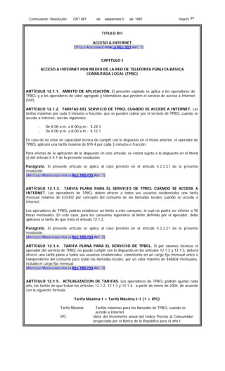 Continuación Resolución

CRT 087

de

septiembre 5

de 1997

Hoja N 67

TITULO XII
ACCESO A INTERNET
(TÍTULO ADICIONADO POR LA RES 307 ART. 1)
CAPITULO I
ACCESO A INTERNET POR MEDIO DE LA RED DE TELEFONÍA PÚBLICA BÁSICA
CONMUTADA LOCAL (TPBC)

ARTÍCULO 12.1.1. AMBITO DE APLICACIÓN. El presente capítulo se aplica a los operadores de
TPBCL y a los operadores de valor agregado y telemáticos que presten el servicio de acceso a Internet
(ISP).
ARTÍCULO 12.1.2. TARIFAS DEL SERVICIO DE TPBCL CUANDO SE ACCEDE A INTERNET. Las
tarifas máximas por cada 3 minutos o fracción, que se pueden cobrar por el servicio de TPBCL cuando se
accede a Internet, son las siguientes:
-

De 8:00 a.m. a 8:00 p.m.: $ 24.3
De 8:00 p.m. a 8:00 a.m.: $ 12.1

En caso de no estar en capacidad técnica de cumplir con lo dispuesto en el inciso anterior, el operador de
TPBCL aplicará una tarifa máxima de $19.4 por cada 3 minutos o fracción.
Para efectos de la aplicación de lo dispuesto en este artículo, se estará sujeto a lo dispuesto en el literal
a) del artículo 5.4.1 de la presente resolución.
Parágrafo. El presente artículo se aplica al caso previsto en el artículo 4.2.2.21 de la presente
resolución.
(ARTÍCULO MODIFICADO POR LA RES 785/03 ART. 1)
ARTÍCULO 12.1.3. TARIFA PLANA PARA EL SERVICIO DE TPBCL CUANDO SE ACCEDE A
INTERNET. Los operadores de TPBCL deben ofrecer a todos sus usuarios residenciales una tarifa
mensual máxima de $24302 por concepto del consumo de las llamadas locales cuando se accede a
Internet.
Los operadores de TPBCL podrán establecer un límite a este consumo, el cual no podrá ser inferior a 90
horas mensuales. En este caso, para los consumos superiores al límite definido por el operador, debe
aplicarse la tarifa de que trata el artículo 12.1.2.
Parágrafo. El presente artículo se aplica al caso previsto en el artículo 4.2.2.21 de la presente
resolución.
(ARTÍCULO MODIFICADO POR LA RES 785/03 ART. 2)
ARTÍCULO 12.1.4. TARIFA PLANA PARA EL SERVICIO DE TPBCL. Si por razones técnicas el
operador del servicio de TPBCL no puede cumplir con lo dispuesto en los artículos 12.1.2 y 12.1.3, deberá
ofrecer una tarifa plana a todos sus usuarios residenciales, consistente en un cargo fijo mensual único e
independiente del consumo para todas las llamadas locales, por un valor máximo de $48604 mensuales,
incluido el cargo fijo mensual.
(ARTÍCULO MODIFICADO POR LA RES 785/03 ART. 3)
ARTÍCULO 12.1.5. ACTUALIZACION DE TARIFAS. Los operadores de TPBCL podrán ajustar cada
año, las tarifas de que tratan los artículos 12.1.2, 12.1.3 y 12.1.4, a partir de enero de 2004, de acuerdo
con la siguiente fórmula:
Tarifa Máxima t = Tarifa Máxima t-1 (1 + IPC)
Tarifa Máxima:
IPC:

Tarifas máximas para las llamadas de TPBCL cuando se
accede a Internet
Meta del incremento anual del Indice Precios al Consumidor
proyectada por el Banco de la República para el año t.

 
