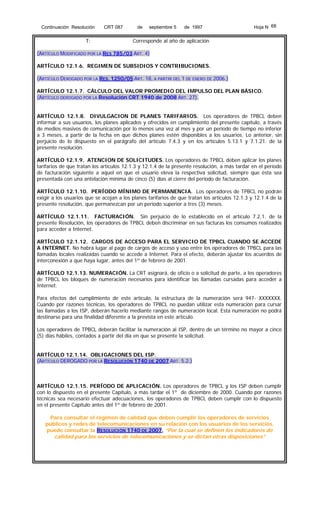 Continuación Resolución

T:

CRT 087

de

septiembre 5

de 1997

Hoja N 68

Corresponde al año de aplicación

(ARTÍCULO MODIFICADO POR LA RES 785/03 ART. 4)
ARTÍCULO 12.1.6. REGIMEN DE SUBSIDIOS Y CONTRIBUCIONES.
(ARTÍCULO DEROGADO POR LA RES. 1250/05 ART. 18, A PARTIR DEL 1 DE ENERO DE 2006.)
ARTÍCULO 12.1.7. CÁLCULO DEL VALOR PROMEDIO DEL IMPULSO DEL PLAN BÁSICO.
(ARTÍCULO DEROGADO POR LA Resolución CRT 1940 de 2008 ART. 27).
ARTÍCULO 12.1.8. DIVULGACION DE PLANES TARIFARIOS. Los operadores de TPBCL deben
informar a sus usuarios, los planes aplicados y ofrecidos en cumplimiento del presente capítulo, a través
de medios masivos de comunicación por lo menos una vez al mes y por un período de tiempo no inferior
a 3 meses, a partir de la fecha en que dichos planes estén disponibles a los usuarios. Lo anterior, sin
perjuicio de lo dispuesto en el parágrafo del artículo 7.4.3 y en los artículos 5.13.1 y 7.1.21. de la
presente resolución.
ARTÍCULO 12.1.9. ATENCION DE SOLICITUDES. Los operadores de TPBCL deben aplicar los planes
tarifarios de que tratan los artículos 12.1.3 y 12.1.4 de la presente resolución, a más tardar en el período
de facturación siguiente a aquel en que el usuario eleva la respectiva solicitud, siempre que ésta sea
presentada con una antelación mínima de cinco (5) días al cierre del período de facturación.
ARTÍCULO 12.1.10. PERÍODO MÍNIMO DE PERMANENCIA. Los operadores de TPBCL no podrán
exigir a los usuarios que se acojan a los planes tarifarios de que tratan los artículos 12.1.3 y 12.1.4 de la
presente resolución, que permanezcan por un período superior a tres (3) meses.
ARTÍCULO 12.1.11. FACTURACIÓN. Sin perjuicio de lo establecido en el artículo 7.2.1. de la
presente Resolución, los operadores de TPBCL deben discriminar en sus facturas los consumos realizados
para acceder a Internet.
ARTÍCULO 12.1.12. CARGOS DE ACCESO PARA EL SERVICIO DE TPBCL CUANDO SE ACCEDE
A INTERNET. No habrá lugar al pago de cargos de acceso y uso entre los operadores de TPBCL para las
llamadas locales realizadas cuando se accede a Internet. Para el efecto, deberán ajustar los acuerdos de
interconexión a que haya lugar, antes del 1º de febrero de 2001.
ARTÍCULO 12.1.13. NUMERACIÓN. La CRT asignará, de oficio o a solicitud de parte, a los operadores
de TPBCL los bloques de numeración necesarios para identificar las llamadas cursadas para acceder a
Internet.
Para efectos del cumplimiento de este artículo, la estructura de la numeración será 947- XXXXXXX.
Cuando por razones técnicas, los operadores de TPBCL no puedan utilizar esta numeración para cursar
las llamadas a los ISP, deberán hacerlo mediante rangos de numeración local. Esta numeración no podrá
destinarse para una finalidad diferente a la prevista en este artículo.
Los operadores de TPBCL deberán facilitar la numeración al ISP, dentro de un término no mayor a cinco
(5) días hábiles, contados a partir del día en que se presente la solicitud.
ARTÍCULO 12.1.14. OBLIGACIONES DEL ISP.
(ARTÍCULO DEROGADO POR LA RESOLUCIÓN 1740 DE 2007 ART. 5.2.)

ARTÍCULO 12.1.15. PERÍODO DE APLICACIÓN. Los operadores de TPBCL y los ISP deben cumplir
con lo dispuesto en el presente Capítulo, a más tardar el 1º de diciembre de 2000. Cuando por razones
técnicas sea necesario efectuar adecuaciones, los operadores de TPBCL deben cumplir con lo dispuesto
en el presente Capítulo antes del 1º de febrero de 2001.
Para consultar el régimen de calidad que deben cumplir los operadores de servicios
públicos y redes de telecomunicaciones en su relación con los usuarios de los servicios.
puede consultar la RESOLUCIÓN 1740 DE 2007, “Por la cual se definen los indicadores de

calidad para los servicios de telecomunicaciones y se dictan otras disposiciones”

 