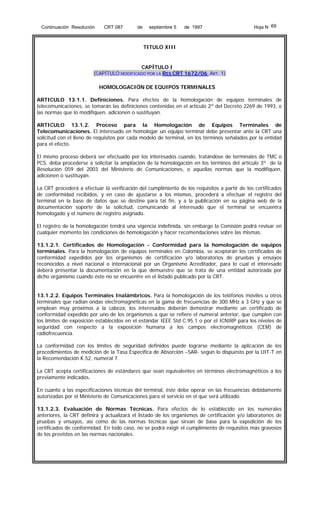 Continuación Resolución

CRT 087

de

septiembre 5

de 1997

Hoja N 69

TITULO XIII

CAPÍTULO I
(CAPÍTULO MODIFICADO POR LA RES CRT 1672/06 ART. 1)
HOMOLOGACIÓN DE EQUIPOS TERMINALES
ARTICULO 13.1.1. Definiciones. Para efectos de la homologación de equipos terminales de
telecomunicaciones, se tomarán las definiciones contenidas en el artículo 2º del Decreto 2269 de 1993, o
las normas que lo modifiquen, adicionen o sustituyan.
ARTICULO 13.1.2. Proceso para la Homologación de Equipos Terminales de
Telecomunicaciones. El interesado en homologar un equipo terminal debe presentar ante la CRT una
solicitud con el lleno de requisitos por cada modelo de terminal, en los términos señalados por la entidad
para el efecto.
El mismo proceso deberá ser efectuado por los interesados cuando, tratándose de terminales de TMC o
PCS, deba procederse a solicitar la ampliación de la homologación en los términos del artículo 3º de la
Resolución 059 del 2003 del Ministerio de Comunicaciones, o aquellas normas que la modifiquen,
adicionen o sustituyan.
La CRT procederá a efectuar la verificación del cumplimiento de los requisitos a partir de los certificados
de conformidad recibidos, y en caso de ajustarse a los mismos, procederá a efectuar el registro del
terminal en la base de datos que se destine para tal fin, y a la publicación en su página web de la
documentación soporte de la solicitud, comunicando al interesado que el terminal se encuentra
homologado y el número de registro asignado.
El registro de la homologación tendrá una vigencia indefinida, sin embargo la Comisión podrá revisar en
cualquier momento las condiciones de homologación y hacer recomendaciones sobre las mismas.
13.1.2.1. Certificados de Homologación - Conformidad para la homologación de equipos
terminales. Para la homologación de equipos terminales en Colombia, se aceptarán los certificados de
conformidad expedidos por los organismos de certificación y/o laboratorios de pruebas y ensayos
reconocidos a nivel nacional o internacional por un Organismo Acreditador, para lo cual el interesado
deberá presentar la documentación en la que demuestre que se trata de una entidad autorizada por
dicho organismo cuando éste no se encuentre en el listado publicado por la CRT.
13.1.2.2. Equipos Terminales Inalámbricos. Para la homologación de los teléfonos móviles u otros
terminales que radian ondas electromagnéticas en la gama de frecuencias de 300 MHz a 3 GHz y que se
emplean muy próximos a la cabeza, los interesados deberán demostrar mediante un certificado de
conformidad expedido por uno de los organismos a que se refiere el numeral anterior, que cumplen con
los límites de exposición establecidos en el estándar IEEE Std C.95.1 o por el ICNIRP para los niveles de
seguridad con respecto a la exposición humana a los campos electromagnéticos (CEM) de
radiofrecuencia.
La conformidad con los límites de seguridad definidos puede lograrse mediante la aplicación de los
procedimientos de medición de la Tasa Específica de Absorción –SAR- según lo dispuesto por la UIT-T en
la Recomendación K.52, numeral 7.
La CRT acepta certificaciones de estándares que sean equivalentes en términos electromagnéticos a los
previamente indicados.
En cuanto a las especificaciones técnicas del terminal, éste debe operar en las frecuencias debidamente
autorizadas por el Ministerio de Comunicaciones para el servicio en el que será utilizado.
13.1.2.3. Evaluación de Normas Técnicas. Para efectos de lo establecido en los numerales
anteriores, la CRT definirá y actualizará el listado de los organismos de certificación y/o laboratorios de
pruebas y ensayos, así como de las normas técnicas que sirvan de base para la expedición de los
certificados de conformidad. En todo caso, no se podrá exigir el cumplimiento de requisitos más gravosos
de los previstos en las normas nacionales.

 