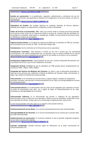 Continuación Resolución

CRT 087

de

septiembre 5

de 1997

Hoja N 7

(DEFINICIÓN DE LA RESOLUCIÓN 2030 DE 2008, ARTÍCULO 1.)
Gestión de numeración: Es la planificación, regulación, administración y verificación del uso del
recurso de numeración, para garantizar la eficiencia en la asignación y el uso de la misma, así como su
disponibilidad.
(DEFINICIÓN DE LA RESOLUCIÓN CRT 2028 DE 2008 ART. 2)
Indicadores de Gestión: Son medidas objetivas de resultados alrededor de diversos objetivos,
utilizadas para asegurar su mejoramiento y evaluación y medir el desempeño.
Índice de Precios al Consumidor, IPC. Indice que permite medir la variación porcentual promedio
de los precios al por menor de un conjunto de bienes y servicios de consumo final que demandan los
consumidores en Colombia. Dicho índice es calculado por el DANE y la meta oficial de incremento anual
es definida por el Banco de la República.
(DEFINICIÓN ADICIONADA POR LA RES. 1250/05 ART.1º)
Ingresos brutos totales: Es el total de los ingresos percibidos por un operador de TPBC por concepto
de la prestación de los servicios de TPBC, sin descontar ningún valor.
Instalaciones: Son los elementos de la infraestructura de los operadores.
Instalaciones esenciales: Todo elemento o función de una red o servicio que sea suministrado
exclusivamente o de manera predominante por un operador o por un número limitado de los mismos,
cuya sustitución con miras al suministro de un servicio no sea factible en lo técnico o en lo económico.
(DEFINICIÓN MODIFICADA POR LA RES 469/02 ART. 1°)
Instalaciones Suplementarias: Toda instalación de una red o servicios relacionada directamente con
la prestación del servicio, que no sean instalaciones esenciales.
Integración Vertical: Posibilidad de que los operadores de TPBC puedan prestar simultáneamente los
servicios de TPBCL, TPBCLE, TMR y TPBCLD.
Integridad del Sistema de Medición del Consumo: Se refiere a que la información presentada en
cada uno de los procesos que conforman el Sistema de Medición del Consumo refleje correctamente el
origen, tipo, destino y la duración del servicio prestado.
Interconexión: Es la vinculación de recursos físicos y soportes lógicos, incluidas las instalaciones
esenciales necesarias, para permitir el interfuncionamiento de las redes y la interoperabilidad de servicios
de telecomunicaciones.
(DEFINICIÓN ADICIONADA POR LA RES 469/02 ART. 1.2)
Interconexión Directa: Es la interconexión entre las redes de dos operadores que comparten al menos
un punto de interconexión entre ellas, con el objeto de lograr el interfuncionamiento de las redes
conectadas y la interoperabilidad de los servicios.
Interconexión indirecta: Es la interconexión que permite a cualquiera de los operadores
interconectados cursar el tráfico de otros operadores, donde uno de los operadores involucrados actúa
como operador de tránsito, siempre que no se contravenga el reglamento para cada servicio.
El solo servicio portador entre dos redes no se considera interconexión indirecta.
(DEFINICIÓN MODIFICADA POR LA RES. 1301/05 ART. 1°)
Interfuncionamiento de las Redes: Es el correcto funcionamiento de dos redes intercontectadas.
Interoperabilidad de los Servicios: Es el correcto funcionamiento de los servicios que se prestan sobre
dos redes intercontectadas.
Implementación de numeración: Es el proceso mediante el cual el operador asignatario programa
en sus redes la numeración asignada.
(DEFINICIÓN DE LA RESOLUCIÓN CRT 2028 DE 2008 ART. 2)
Llamada Completada: Llamada fructuosa según las definiciones de la Unión Internacional de
Telecomunicaciones UIT.

 