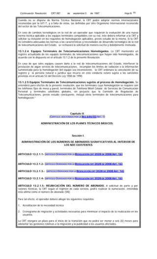Continuación Resolución

CRT 087

de

septiembre 5

de 1997

Hoja N 70

Cuando no se dispone de Norma Técnica Nacional, la CRT podrá adoptar normas internacionales
reconocidas por la UIT-T, y a falta de estas, las definidas por otro Organismo Internacional reconocido
del sector de las Telecomunicaciones.
En caso de cambios tecnológicos en la red de un operador que requieran la evaluación de una nueva
norma técnica aplicable a los equipos terminales compatibles con su red, éste deberá informar a la CRT y
solicitar su inclusión en los requisitos de homologación aplicables, previo estudio de la misma. Si la CRT
no considera adecuadas las normas a las características y necesidades de desarrollo tecnológico de la red
de telecomunicaciones del Estado, se rechazará la solicitud de manera escrita y debidamente motivada.
13.1.2.4. Equipos Terminales de Telecomunicaciones Homologados. La CRT mantendrá un
registro actualizado de los equipos terminales de telecomunicaciones que hayan sido homologados, de
acuerdo con lo dispuesto en el artículo 13.1.2 de la presente Resolución.
En caso de que tales equipos causen daño a la red de telecomunicaciones del Estado, interfieran la
prestación de algún servicio de telecomunicaciones, incumplan los límites de radiación o la información
suministrada para la homologación del equipo sea inconsistente, la CRT ordenará la cancelación de su
registro y la persona natural o jurídica que incurra en esta conducta estará sujeta a las sanciones
previstas en el artículo 53 del Decreto Ley 1900 de 1990.
13.1.2.5 Equipos Terminales de Telecomunicaciones sujetos al proceso de Homologación. Se
entenderá para efectos de la presente resolución, que los terminales cuya homologación se requiere son
los teléfonos fijos de mesa y pared, terminales de Telefonía Móvil Celular, de Servicios de Comunicación
Personal y terminales satelitales globales, sin perjuicio que la Comisión de Regulación de
Telecomunicaciones, previo estudio concluyente, incluya otros terminales de telecomunicaciones para
homologación.”

(CAPITULO

Capítulo II

ADICIONADO POR LA RES 644/03 ART. 1)

ADMINISTRACIÓN DE LOS PLANES TÉCNICOS BÁSICOS.

Sección I.
ADMINISTRACIÓN DE LOS NÚMEROS DE ABONADOS SIGNIFICATIVOS AL INTERIOR DE
LOS NDC EXISTENTES
ARTICULO 13.2.1.1- (ARTICULO DEROGADO POR LA RESOLUCIÓN CRT 2028 DE 2008 ART. 16)

ARTICULO 13.2.1.2- (ARTICULO DEROGADO POR LA RESOLUCIÓN CRT 2028 DE 2008 ART. 16)
ARTICULO 13.2.1.3.- (ARTICULO DEROGADO POR LA RESOLUCIÓN CRT 2028 DE 2008 ART. 16)
ARTICULO 13.2.1.4- (ARTICULO DEROGADO POR LA RESOLUCIÓN CRT 2028 DE 2008 ART. 16)
ARTICULO 13.2.1.5- REUBICACIÓN DEL NÚMERO DE ABONADO. A solicitud de parte y por
razones técnicas, la CRT según el régimen de cada servicio, podrá reubicar la numeración, entendida
ésta última como el número de abonado (SN).
Para tal efecto, el operador deberá allegar los siguientes requisitos:
1. Acreditación de la necesidad técnica
2. Cronograma de migración y actividades necesarias para minimizar el impacto de la reubicación en los
usuarios.
La CRT otorgará un plazo para el inicio de la transición que no podrá ser menor a seis (6) meses para
adelantar las gestiones relativas a la migración y la publicidad a los usuarios afectados.

 