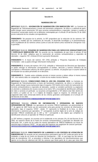 Continuación Resolución

CRT 087

de

septiembre 5

de 1997

Hoja N 71

Sección II.
NUMERACIÓN 1XY
ARTICULO 13.2.2.1.- ASIGNACIÓN DE NUMERACIÓN CON MARCACIÓN 1XY. La Comisión de
Regulación de Telecomunicaciones a través del funcionario competente, de oficio o a solicitud de parte,
podrá otorgar nueva numeración 1XY para servicios semiautomáticos y especiales, siempre y cuando se
encuentren enmarcados dentro de la definición contemplada por el artículo 29 del Decreto 25 de 2002,
previa realización de los estudios correspondientes.
PARAGRAFO: Sin perjuicio de lo anterior, la CRT propenderá por la reducción de los números 1XY
asignados a medida que las condiciones de mercado, el desarrollo tecnológico y el posicionamiento
entre la población de los números únicos (como el caso del número único nacional de emergencia 123)
lo permitan.
ARTICULO 13.2.2.2. ESQUEMA DE NUMERACIÓN PARA LOS SERVICIOS SEMIAUTOMÁTICOS
Y ESPECIALES MARCACIÓN 1XY. De acuerdo con las modalidades de que trata el artículo 29 del
Decreto 25 de 2002, adóptese para la numeración de servicios semiautomáticos y especiales de
abonados – esquema 1XY, el Anexo 010 de la presente Resolución.
PARAGRAFO 1: A través del número 1XY (195) atribuido a “Proyectos Especiales de Entidades
Territoriales”, sólo se podrá entregar información institucional.
PARAGRAFO 2. A través del número 1XY (113), atribuido a “Información de Directorio por Operadora”,
se podrá entregar la información correspondiente al nombre, dirección y número telefónico de los
suscriptores e información cultural y de interés general. Lo anterior, sin perjuicio que el usuario solicite la
no inclusión de sus datos personales en el directorio.
PARAGRAFO 3. Cuando varias entidades presten el mismo servicio y deban utilizar el mismo número
1XY, este número debe ser compartido a través de los medios técnicos idóneos.
ARTICULO 13.2.2.3. CONDICIONES PARA EL USO DEL ESQUEMA 1XYZ. La Comisión de
Regulación de Telecomunicaciones a través del funcionario competente, de oficio o a solicitud de
parte, podrá otorgar nueva numeración bajo el esquema 1XYZ dentro de la matriz de numeración de
servicios semiautomáticos y especiales de abonados, cuando se considere pertinente su asignación
en atención a condiciones de recurso escaso en la matriz 1XY y necesidad de identificación unificada
de redes o servicios en particular. La secuencia correspondiente a 1XY deberá estar libre dentro de
la matriz y Z podrá ser de 1 o 2 dígitos de longitud, según se requiera. Se entiende que la
asignación debe estar enmarcada dentro de los criterios generales contemplados en el artículo 29
del Decreto 25 de 2002.
ARTÍCULO ADICIONADO POR LA RESOLUCIÓN CRT 1914 DE 2008, ART 4

ARTICULO 13.2.2.4. LÍNEAS DE INFORMACIÓN Y OPERADORA DE NUEVOS
OPERADORES DE TPBCLD. Los operadores de servicios TPBCLD habilitados con posterioridad al
1º de agosto de 2007 harán uso de numeración corta para prestar los servicios de información y
operadora, bajo el esquema 1XYZZ´, donde “X” representa la finalidad de la línea, es decir,
información o asistencia por operadora, “Y” corresponde al primer dígito de la serie de códigos de
operador TPBCLD establecida por la CRT y “ZZ´” corresponde a dos dígitos que completan la
identificación única de un operador de TPBCLD en particular.
La CRT definirá y asignará, de acuerdo con lo establecido en los artículos 29 y 55 del Decreto 25 de
2002, los números dentro de la matriz de servicios semiautomáticos y especiales de abonado con
marcación 1XY, a partir de los cuales los nuevos operadores de TPBCLD habilitarán sus líneas de
atención bajo el esquema 1XYZZ´, sin que para ello requieran una asignación de carácter particular.
ARTÍCULO ADICIONADO POR LA RESOLUCIÓN CRT 1914 DE 2008, ART 4

ARTICULO 13.2.2.5. ENRUTAMIENTO DE LLAMADAS A LOS CENTROS DE ATENCIÓN DE
EMERGENCIAS. De acuerdo con las comunicaciones particulares que la CRT reciba por parte de las
entidades a cargo de un Centro de Atención de Emergencias – CAE- el cual haga uso del número
único de emergencias 123, se procederá a informar a los operadores de telecomunicaciones que
operen en la zona de cobertura del CAE los números que harán parte de él, para que éstos den

 