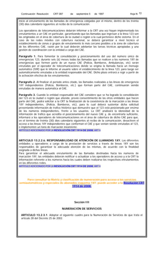 Continuación Resolución

CRT 087

de

septiembre 5

de 1997

Hoja N 72

inicio al enrutamiento de las llamadas de emergencia cobijadas por el mismo, dentro de los treinta
(30) días calendario siguientes al recibo de la comunicación.
Los operadores de telecomunicaciones deberán informar a la CRT una vez hayan implementado los
enrutamientos a un CAE en particular, garantizando que las llamadas que ingresan a la línea 123 son
las originadas en el área de cobertura de la ciudad o región a la cual pertenece dicho sistema. En el
caso de las redes móviles con cobertura nacional, se deberá garantizar a nivel técnico el
establecimiento de zonas o grupos de enrutamiento lo más cercano posibles a la zona de cobertura
de los diferentes CAE, razón por la cual deberán adelantar las tareas técnicas apropiadas y una
gestión de coordinación con la entidad a cargo del CAE.
Parágrafo 1. Para fomentar la consolidación y posicionamiento del uso del número único de
emergencias 123, durante seis (6) meses todas las llamadas que se realicen a los números 1XY de
emergencias que formen parte de un nuevo CAE (Policía, Bomberos, Ambulancias, etc) serán
enrutadas por el operador de telecomunicaciones donde se origina la llamada hacia un mensaje
automático (IVR) que le informe al usuario sobre el establecimiento de la línea 123, para luego ser
automáticamente enrutadas a la entidad responsable del CAE. Dicho plazo entrará a regir a partir de
la activación efectiva de los enrutamientos.
Parágrafo 2. Al finalizar el periodo antes citado, las llamadas realizadas a las líneas de emergencia
1XY independientes (Policía, Bomberos, etc.) que forman parte del CAE, continuarán siendo
enrutadas de manera automática al CAE.
Parágrafo 3. Cuando la entidad responsable del CAE considere que se ha logrado la consolidación
del 123 en la ciudad o región que atiende, previo consentimiento de las otras entidades que hacen
parte del CAE, podrá solicitar a la CRT la finalización de la coexistencia de la marcación a las líneas
1XY independientes, (Policía, Bomberos, etc), para lo cual deberá sustentar dicha solicitud
presentando información de trafico histórico que demuestre que el 123 está posicionado por encima
de los números independientes, frente a los usuarios. La CRT analizará la idoneidad de la
información de tráfico que acredita el posicionamiento del nuevo CAE y, de encontrarla suficiente,
informará a los operadores de telecomunicaciones en el área de cobertura de dicho CAE para que,
en el término de treinta (30) días calendario siguientes al recibo de la comunicación, desactiven el
acceso a las líneas 1XY independientes que conforman el CAE y que venían siendo enrutadas al 123,
e implementen un tono de marcación inexistente.
ARTÍCULO ADICIONADO POR LA RESOLUCIÓN CRT 1914 DE 2008, ART 4

ARTICULO 13.2.2.6. RESPONSABILIDAD DE ATENCIÓN DE LLAMADAS 1XY. Las diferentes
entidades u operadores a cargo de la prestación de servicios a través de líneas 1XY son los
responsables de garantizar la adecuada atención de las mismas, de acuerdo con la finalidad
asignada a dichas líneas.
Para garantizar el adecuado enrutamiento de las llamadas destinadas hacia los números de
marcación 1XY, las entidades deberán notificar o actualizar a los operadores de acceso y a la CRT la
información referente a los números hacia los cuales deben realizarse los respectivos enrutamientos
en las diferentes redes.
ARTÍCULO ADICIONADO POR LA RESOLUCIÓN CRT 1914 DE 2008, ART 4

Para consultar la Matriz y clasificación de numeración para acceso a los servicios
semiautomáticos y especiales de abonados esquema 1XY. puede acceder a la Resolución CRT
1914 de 2008.

Sección III
NUMERACIÓN DE SERVICIOS
ARTICULO 13.2.3.1. Adoptar el siguiente cuadro para la Numeración de Servicios de que trata el
artículo 28 del Decreto 25 de 2002.

 