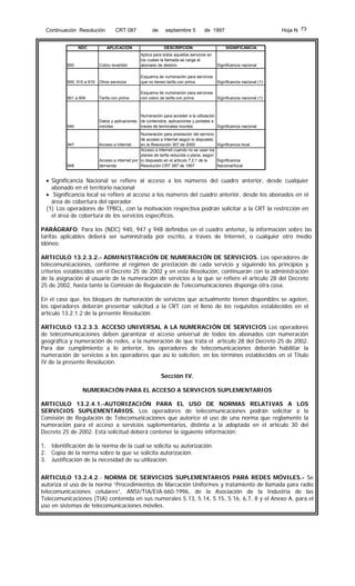 Continuación Resolución

NDC

CRT 087

APLICACIÓN

de

septiembre 5

Hoja N 73

de 1997

DESCRIPCIÓN

SIGNIFICANCIA

800

Cobro revertido

Aplica para todos aquellos servicios en
los cuales la llamada se carga al
abonado de destino

900, 910 a 919

Otros servicios

Esquema de numeración para servicios
que no tienen tarifa con prima

Significancia nacional (1)

901 a 909

Tarifa con prima

Esquema de numeración para servicios
con cobro de tarifa con prima

Significancia nacional (1)

940

Numeración para acceder a la utilización
Datos y aplicaciones de contenidos, aplicaciones y portales a
traves de terminales moviles
Significancia nacional
móviles

947

948

Significancia nacional

Numeración para prestación del servicio
de acceso a Internet según lo dispuesto
en la Resolución 307 de 2000
Significancia local
Acceso a Internet
Acceso a internet cuando no se usan los
planes de tarifa reducida o plana, según
Significancia
Acceso a internet por lo dispuesto en el articulo 7.2.1 de la
Resolución CRT 087 de 1997
Nacional/local
demanda

• Significancia Nacional se refiere al acceso a los números del cuadro anterior, desde cualquier
abonado en el territorio nacional
• Significancia local se refiere al acceso a los números del cuadro anterior, desde los abonados en el
área de cobertura del operador.
(1) Los operadores de TPBCL, con la motivación respectiva podrán solicitar a la CRT la restricción en
el área de cobertura de los servicios específicos.
PARÁGRAFO: Para los (NDC) 940, 947 y 948 definidos en el cuadro anterior, la información sobre las
tarifas aplicables deberá ser suministrada por escrito, a través de Internet, o cualquier otro medio
idóneo.
ARTICULO 13.2.3.2.- ADMINISTRACIÓN DE NUMERACIÓN DE SERVICIOS. Los operadores de
telecomunicaciones, conforme al régimen de prestación de cada servicio y siguiendo los principios y
criterios establecidos en el Decreto 25 de 2002 y en esta Resolución, continuarán con la administración
de la asignación al usuario de la numeración de servicios a la que se refiere el artículo 28 del Decreto
25 de 2002, hasta tanto la Comisión de Regulación de Telecomunicaciones disponga otra cosa.
En el caso que, los bloques de numeración de servicios que actualmente tienen disponibles se agoten,
los operadores deberán presentar solicitud a la CRT con el lleno de los requisitos establecidos en el
artículo 13.2.1.2 de la presente Resolución.
ARTICULO 13.2.3.3. ACCESO UNIVERSAL A LA NUMERACIÓN DE SERVICIOS Los operadores
de telecomunicaciones deben garantizar el acceso universal de todos los abonados con numeración
geográfica y numeración de redes, a la numeración de que trata el artículo 28 del Decreto 25 de 2002.
Para dar cumplimiento a lo anterior, los operadores de telecomunicaciones deberán habilitar la
numeración de servicios a los operadores que así lo soliciten, en los términos establecidos en el Titulo
IV de la presente Resolución.
Sección IV.
NUMERACIÓN PARA EL ACCESO A SERVICIOS SUPLEMENTARIOS
ARTICULO 13.2.4.1.-AUTORIZACIÓN PARA EL USO DE NORMAS RELATIVAS A LOS
SERVICIOS SUPLEMENTARIOS. Los operadores de telecomunicaciones podrán solicitar a la
Comisión de Regulación de Telecomunicaciones que autorice el uso de una norma que reglamente la
numeración para el acceso a servicios suplementarios, distinta a la adoptada en el artículo 30 del
Decreto 25 de 2002. Esta solicitud deberá contener la siguiente información:
1. Identificación de la norma de la cual se solicita su autorización.
2. Copia de la norma sobre la que se solicita autorización.
3. Justificación de la necesidad de su utilización.
ARTICULO 13.2.4.2.- NORMA DE SERVICIOS SUPLEMENTARIOS PARA REDES MÓVILES.- Se
autoriza el uso de la norma “Procedimientos de Marcación Uniformes y tratamiento de llamada para radio
telecomunicaciones celulares”, ANSI/TIA/EIA-660-1996, de la Asociación de la Industria de las
Telecomunicaciones (TIA) contenida en sus numerales 5.13, 5.14, 5.15, 5.16, 6,7, 8 y el Anexo A, para el
uso en sistemas de telecomunicaciones móviles.

 