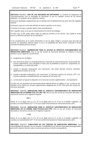 Continuación Resolución

CRT 087

de

septiembre 5

de 1997

Hoja N 74

ARTICULO 13.2.4.3.- USO DE LOS RECURSOS NO DEFINIDOS. La Comisión de Regulación de
Telecomunicaciones será la encargada de determinar el uso de cualquier recurso de las normas
adoptadas, en cualquiera de los siguientes eventos:
a) Recursos destinados explícitamente por el estándar para la administración por parte del ente regulador
nacional.
b) Recursos cuyo uso no ha sido definido de manera específica en la norma.
c) Eventos en los que se puedan aplicar varios procedimientos.
d) En aquellos casos en los que la interpretación de la norma sea ambigua.
En todo caso, la CRT podrá definir todos los aspectos previstos en las normas, aún cuando la misma
prevea su definición por parte de los operadores.
Si las actualizaciones de la norma determinan el uso de algún código o secuencia para otro tipo de
servicios, los operadores deberán migrar su uso a lo establecido por dicha norma, causando el menor
traumatismo posible para los usuarios.
ARTICULO 13.2.4.4.- NUMERACIÓN PARA EL ACCESO AL SERVICIO SUPLEMENTARIO DE
MARCACIÓN ABREVIADA. Para el uso del servicio de marcación abreviada se utilizará el recurso
numérico con las siguientes características:
a)

Longitud de tres (3) dígitos.

b) Esta numeración podrá ser preprogramada por el operador de telecomunicaciones y/o prestador del
servicio suplementario, pero otorgando en todo caso la posibilidad al usuario de programarla y/o
reprogramarla a su entera discreción.
c)

Cuando el operador preprograme esta numeración, solo podrá abreviar números nacionales
significativos al interior de su red.

d) Cuando el operador preprograme esta numeración, no abreviará números de servicios, UPT o de
servicios especiales y semiautomáticos con esquema de marcación 1XY.
e)

La marcación se rige por lo dispuesto en la norma de servicios suplementarios correspondiente

En todo caso, los operadores de telecomunicaciones deberán liberar los códigos en uso, si éstos no son
definidos en las normas de servicios suplementarios adoptadas por la CRT como parte del servicio de
marcación abreviada.
ARTICULO. 13.2.4.5- MARCACIÓN PARA EL SERVICIO SUPLEMENTARIO DE MARCACIÓN
ABREVIADA EN LA NORMA ETSI ETS 300 738. Para el uso del servicio de marcación abreviada se
marcará de acuerdo con el siguiente esquema:
ABB #
Donde “A” es un dígito entre 2 y 9 y “B” es un dígito entre 0 y 9; el (#) es el símbolo “cuadrado”, de
acuerdo a la recomendación UIT-T E.161 de la Unión Internacional de Telecomunicaciones (UIT).
ARTICULO. 13.2.4.6- MARCACIÓN PARA EL SERVICIO SUPLEMENTARIO DE MARCACIÓN
ABREVIADA EN LA NORMA ANSI/TIA/EIA-660-1996. Para el uso del servicio de marcación
abreviada se marcará de acuerdo con el siguiente esquema:
# ABB
Donde “A” es un dígito entre 2 y 9 y “B” es un dígito entre 0 y 9; el (#) es el símbolo “cuadrado”, de
acuerdo a la recomendación UIT-T E.161 de la Unión Internacional de Telecomunicaciones (UIT).
ARTICULO. 13.2.4.7.- PUBLICIDAD DE LOS CÓDIGOS DE MARCACIÓN ABREVIADA. Será
responsabilidad del operador con sus usuarios, la publicidad de los números abreviados preprogramados;
para tal fin, deberán informar sobre el servicio que presta y la tarifa correspondiente.

 