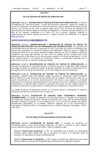 Continuación Resolución

CRT 087

de

septiembre 5

de 1997

Hoja N 75

Sección V.
DE LOS CÓDIGOS DE PUNTOS DE SEÑALIZACIÓN
ARTICULO 13.2.5.1.- ASIGNACIÓN DE CÓDIGOS DE PUNTOS DE SEÑALIZACIÓN. La Comisión
de Regulación de Telecomunicaciones, a través del funcionario competente, asignará los códigos de
puntos de señalización a los operadores de telecomunicaciones según el régimen de prestación de cada
servicio y de acuerdo con las zonas y regiones donde operen. Para tal efecto, los operadores de
telecomunicaciones deberán allegar a la Comisión de Regulación de Telecomunicaciones solicitud con el
lleno de los requisitos establecidos en el Anexo 012 de la presente resolución, mediante el
diligenciamiento del trámite: Solicitud de Recursos – códigos de puntos de señalización, en la página
www.siust.gov.co.
(ARTICULO MODIFICADO POR LA RES. 1478/06 ART. 10)
ARTICULO 13.2.5.2.- ADMINISTRACIÓN Y ASIGNACIÓN DE CODIGOS DE PUNTOS DE
SEÑALIZACIÓN POR PARTE DE LOS OPERADORES QUE SEPAREN SU RED.- Los operadores de
telecomunicaciones que opten por la separación de redes y que elijan una norma de señalización que
permita dicha separación, se encuentran facultados para administrar y definir los puntos o códigos de
señalización dentro de su red. Dichos operadores deberán informar a la CRT los códigos de puntos de
señalización que hayan sido liberados, así como tomar las medidas técnicas necesarias para evitar
posibles perjuicios y dificultades en las interconexiones existentes. Así mismo, los operadores, si es del
caso, deberán advertir a sus usuarios las limitaciones técnicas y características especiales que se
presenten de acuerdo a la norma de señalización elegida.
ARTICULO 13.2.5.3. RECUPERACIÓN DE CÓDIGOS DE PUNTOS DE SEÑALIZACIÓN. La
Comisión de Regulación de Telecomunicaciones, a través del funcionario competente, podrá recuperar
los códigos de puntos de señalización cuando el operador solicitante no cumpla la fecha prevista en el
cronograma para la iniciación de operaciones con el nuevo código de punto de señalización.
ARTICULO 13.2.5.4.- DEVOLUCIÓN DE CÓDIGOS DE PUNTOS DE SEÑALIZACIÓN. Los
operadores a quienes hayan sido asignados códigos de puntos de señalización, podrán devolverlos
previa solicitud en la que conste que se han tomado todas las medidas necesarias para evitar que se
causen traumatismos en la red de telecomunicaciones del Estado y que aseguren la prestación
adecuada de los servicios de telecomunicaciones a los usuarios de ésta, de lo contrario no se permitirá
la devolución y el operador deberá mantener la prestación del servicio con este código de punto de
señalización hasta tanto se pueda verificar el cumplimiento de lo establecido en el presente artículo.
Los códigos de puntos de señalización referidos en el presente artículo, se entenderán en estado de
reserva por el tiempo que determine la CRT en cada caso.
ARTICULO 13.2.5.5. ASIGNACIÓN DE CÓDIGOS PARA ITINERANCIA “ROAMING”
INTERNACIONAL. La Comisión de Regulación de Telecomunicaciones se encargará de la asignación
de códigos para servicios de itinerancia “roaming” internacional, tales como: IMSI (International Mobile
Subscriber Identity) de acuerdo a la recomendación UIT-T E.212, así como los códigos SID (System
Identification) contemplados en el estándar TIA/EIA-41 definidos por el Foro Internacional en
Tecnología de Estándares ANSI-41 (International Forum on ANSI-41 Standards Technology – IFAST),
entre otros.
Sección VI.
DE LOS INDICATIVOS NACIONALES DE DESTINO (NDC)
ARTICULO 13.2.6.1. ASIGNACIÓN DE NUEVOS NDC. La Comisión de Regulación de
Telecomunicaciones a través del funcionario competente, de oficio o a solicitud de parte, asignará
nuevos Indicativos Nacionales de Destino (NDC), según las siguientes reglas:
13.2.6.1.1 Numeración geográfica. La CRT, de conformidad con el régimen de ordenamiento
territorial vigente, podrá asignar NDC que se encuentren en reserva a un municipio, grupo de
municipios, un departamento o grupo de departamentos.
13.2.6.1.2 Numeración no geográfica. La CRT, según las normas que reglamentan cada servicio,
definirá los NDC de la numeración no geográfica previa verificación de los siguientes requisitos:

 