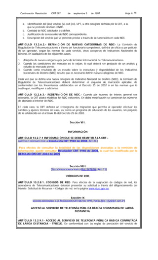 Continuación Resolución

CRT 087

de

septiembre 5

Hoja N 76

de 1997

a. Identificación del (los) servicio (s), red (es), UPT, u otra categoría definida por la CRT, a la
que se pretende destinar el NDC.
b. Cantidad de NDC solicitados ó a definir.
c. Justificación de la necesidad del NDC correspondiente.
d. Descripción del servicio que se pretende prestar a través de la numeración en cada NDC.
ARTICULO 13.2.6.2.- DEFINICIÓN DE NUEVAS CATEGORIAS DE NDC- La Comisión de
Regulación de Telecomunicaciones a través del funcionario competente, definirá de oficio o por petición
de un operador, según las normas de cada servicio, otras categorías de Indicativos Nacionales de
Destino, en cualquiera de los siguientes casos:
1.
2.
3.

Adopción de nuevas categorías por parte de la Unión Internacional de Telecomunicaciones.
Cuando las condiciones del mercado así lo exijan, lo cual deberá ser producto de un análisis y
estudio de mercado previo.
Cuando como resultado de un estudio sobre la estructura y disponibilidad de los Indicativos
Nacionales de Destino (NDC) resulte que es necesario definir nuevas categorías de NDC.

Cada vez que se defina una nueva categoría de Indicativo Nacional de Destino (NDC), la Comisión de
Regulación de Telecomunicaciones deberá determinar el esquema de marcación aplicable, de
conformidad con los lineamientos establecidos en el Decreto 25 de 2002 o en las normas que lo
sustituyan, modifiquen o adicionen.
ARTICULO 13.2.6.3.- REDEFINICIÓN DE NDC.- Cuando por razones de interés general sea
necesario, la CRT podrá modificar los NDC existentes. En dicha modificación se conservan los números
de abonado al interior del NDC.
En cada caso, la CRT definirá un cronograma de migración que permita al operador efectuar los
cambios y ajustes técnicos del caso, así como un programa de educación de los usuarios, sin perjuicio
de lo establecido en el artículo 46 del Decreto 25 de 2002.
Sección VII.
INFORMACIÓN
ARTICULO 13.2.7.1 INFORMACIÓN QUE SE DEBE REMITIR A LA CRT.,
(ARTÍCULO DEROGADO POR LA Resolución CRT 1940 de 2008, ART.27.)
Para efectos de consultar la totalidad de las disposiciones asociadas a la remisión de
información, puede consultar Resolución CRT 1940 de 2008, la cual fue modificada por la
RESOLUCIÓN CRT 2064 de 2009

Sección VIII
(SECCIÓN ADICIONADA POR LA RES. 1478/06, ART. 11)
CÓDIGOS DE RED
ARTÍCULO 13.2.8.1. CÓDIGOS DE RED. Para efectos de la asignación de códigos de red, los
operadores de Telecomunicaciones deberán presentar su solicitud a través del diligenciamiento del
trámite: Solicitud de Recursos – Códigos de red, en la página www.siust.gov.co.
Sección IX

SECCIÓN ADICIONADA A LA RESOLUCIÓN CRT 087 DE 1997, POR LA RES

1720/07, ART 2º)

ACCESO AL SERVICIO DE TELEFONÍA PÚBLICA BÁSICA CONMUTADA DE LARGA
DISTANCIA
ARTÍCULO 13.2.9.1- ACCESO AL SERVICIO DE TELEFONÍA PÚBLICA BÁSICA CONMUTADA
DE LARGA DISTANCIA - TPBCLD. De conformidad con las reglas de prestación del servicio de

 