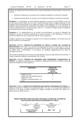 Continuación Resolución

CRT 087

de

septiembre 5

Hoja N 77

de 1997

TPBCLD, los usuarios del mismo tendrán acceso a todos los operadores interconectados a través de dos
sistemas:
1. Sistema de multiacceso, de acuerdo con las condiciones definidas en la presente resolución.
2. Sistema de presuscripción, de acuerdo con las condiciones definidas en la presente resolución.
Parágrafo 1. Los operadores de acceso deberán garantizar el acceso al servicio TPBCLD a través de
los dos sistemas antes citados. Para el efecto, únicamente podrán utilizar el código establecido en esta
resolución para la presuscripción y los códigos que asigne o haya asignado la CRT a los operadores de
TPBCLD a través del sistema del multiacceso. En particular les está prohibido el uso de numeración de
servicios suplementarios o el uso de los signos como # y * a manera de código o parte de códigos de
acceso para prestar servicios de TPBCLD.
Parágrafo 2. El establecimiento de un acuerdo de presuscripción no excluye la obligación del
operador de acceso de continuar permitiendo al usuario el acceso a otros operadores a través del
sistema de multiacceso, por lo cual ambos sistemas no son excluyentes.
Cualquier disposición que contradiga lo expuesto en los anteriores parágrafos, será tenida como una
práctica contraria a la competencia.
ARTÍCULO 13.2.9.2- CÓDIGOS DE OPERADOR DE TPBCLD A TRAVÉS DEL SISTEMA DE
MULTIACCESO. Para acceder a los servicios de larga distancia nacional o internacional a través del
sistema de multiacceso, cada operador del servicio de TPBCLD contará con un único código de operador
de TPBCLD para su identificación, el cual deberá ser habilitado obligatoriamente por todos los
operadores de acceso.
Para efectos de prestación de los servicios de larga distancia nacional y larga distancia internacional, el
código de operador asignado a cada operador será el mismo.
ARTÍCULO 13.2.9.3- CÓDIGOS DE OPERADOR PARA OPERADORES ESTABLECIDOS DE
TPBCLD. Los códigos de operador para los operadores establecidos del servicio de TPBCLD a través del
sistema de multiacceso son los siguientes:

OPERADOR

Orbitel S.A E.S.P.
Empresa de Telecomunicaciones de
Bogotá S.A. E.S.P.
Colombia Telecomunicaciones S.A.
E.S.P.

CÓDIGO DE
OPERADOR DE
TPBCLD
ESTABLECIDO
5
7
9

ARTÍCULO 13.2.9.4- CÓDIGOS DE OPERADOR PARA NUEVOS OPERADORES DE TPBCLD. Los
códigos de operador de TPBCLD para aquellos operadores a los que se les otorgue título habilitante a
partir del 1º de agosto de 2007, constarán de 3 dígitos y tendrán la estructura 4XY, donde X y Y
pueden tomar los valores de 0 a 9.

MARCACIÓN PARA LARGA DISTANCIA NACIONAL A TRAVÉS DEL SISTEMA DE
MULTIACCESO PARA NUEVOS OPERADORES DE TPBCLD
0
Prefijo UIT

4XY
Código de
operador de
TBPCLD
Prefijo LDN para
multiacceso

N(S)N
Número Nacional
Significativo
NDC + SN

 