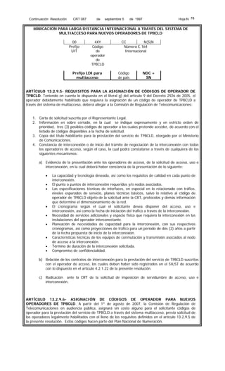 Continuación Resolución

CRT 087

de

septiembre 5

Hoja N 78

de 1997

MARCACIÓN PARA LARGA DISTANCIA INTERNACIONAL A TRAVÉS DEL SISTEMA DE
MULTIACCESO PARA NUEVOS OPERADORES DE TPBCLD
00
Prefijo
UIT

4XY
Código
de
operador
de
TPBCLD

Prefijo LDI para
multiacceso

CC
N(S)N
Número E.164
Internacional

Código
de país

NDC +
SN

ARTÍCULO 13.2.9.5- REQUISITOS PARA LA ASIGNACIÓN DE CÓDIGOS DE OPERADOR DE
TPBCLD. Teniendo en cuenta lo dispuesto en el literal g) del artículo 9 del Decreto 2926 de 2005, el
operador debidamente habilitado que requiera la asignación de un código de operador de TPBCLD a
través del sistema de multiacceso, deberá allegar a la Comisión de Regulación de Telecomunicaciones:
1. Carta de solicitud suscrita por el Representante Legal.
2. Información en sobre cerrado, en la cual se indique expresamente y en estricto orden de
prioridad, tres (3) posibles códigos de operador a los cuales pretende acceder, de acuerdo con el
listado de códigos disponibles a la fecha de solicitud.
3. Copia del título habilitante para la prestación del servicio de TPBCLD, otorgado por el Ministerio
de Comunicaciones.
4. Constancia de interconexión o de inicio del trámite de negociación de la interconexión con todos
los operadores de acceso, según el caso, la cual podrá constatarse a través de cualquiera de los
siguientes mecanismos:
a) Evidencia de la presentación ante los operadores de acceso, de la solicitud de acceso, uso e
interconexión, en la cual deberá haber constancia de la presentación de lo siguiente:
•
•
•

•
•
•
•
•
•

La capacidad y tecnología deseada, así como los requisitos de calidad en cada punto de
interconexión.
El punto o puntos de interconexión requeridos y/o nodos asociados.
Las especificaciones técnicas de interfaces, en especial en lo relacionado con tráfico,
niveles esperados de servicio, planes técnicos básicos, salvo lo relativo al código de
operador de TPBCLD objeto de la solicitud ante la CRT, protocolos y demás información
que determine el dimensionamiento de la red.
El cronograma según el cual el solicitante desea disponer del acceso, uso e
interconexión, así como la fecha de iniciación del tráfico a través de la interconexión.
Necesidad de servicios adicionales y espacio físico que requiera la interconexión en las
instalaciones del operador interconectante.
Planeación de necesidades de capacidad para la interconexión, con sus respectivos
cronogramas, así como proyecciones de tráfico para un período de dos (2) años a partir
de la fecha propuesta de inicio de la interconexión.
Características técnicas de los equipos de conmutación y transmisión asociados al nodo
de acceso a la interconexión.
Término de duración de la interconexión solicitada.
Compromiso de confidencialidad.

b) Relación de los contratos de interconexión para la prestación del servicio de TPBCLD suscritos
con el operador de acceso, los cuales deben haber sido registrados en el SIUST de acuerdo
con lo dispuesto en el artículo 4.2.1.22 de la presente resolución.
c) Radicación ante la CRT de la solicitud de imposición de servidumbre de acceso, uso e
interconexión.

ARTÍCULO 13.2.9.6- ASIGNACIÓN DE CÓDIGOS DE OPERADOR PARA NUEVOS
OPERADORES DE TPBCLD. A partir del 1º de agosto de 2007, la Comisión de Regulación de
Telecomunicaciones en audiencia pública, asignará sin costo alguno para el solicitante códigos de
operador para la prestación del servicio de TPBCLD a través del sistema multiacceso, previa solicitud de
los operadores legalmente habilitados con el lleno de los requisitos definidos en el artículo 13.2.9.5 de
la presente resolución. Estos códigos hacen parte del Plan Nacional de Numeración.

 