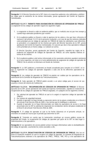 Continuación Resolución

CRT 087

de

septiembre 5

de 1997

Hoja N 79

Parágrafo 1: El Director Ejecutivo de la CRT citará a la respectiva audiencia a los solicitantes y definirá
las reglas para la asistencia de los demás interesados, previa aprobación del Comité de Expertos
Comisionados.
ARTÍCULO 13.2.9.7- TRÁMITE PARA ASIGNACIÓN DE CÓDIGOS DE OPERADOR DE TPBCLD.
La asignación de los códigos de operador seguirá las siguientes reglas:
1. La asignación se llevará a cabo en audiencia pública, que se realizará una vez por mes siempre y
cuando haya solicitudes pendientes por resolver.
2. En la audiencia pública se llevará a cabo la apertura de los sobres a los que hace referencia el
numeral 2 del artículo 13.2.9.5 de la presente resolución, y en caso de que los números indicados
como prioridad uno de código de operador de TPBCLD de todos los solicitantes sean diferentes,
se procederá a la asignación de los mismos por parte del Director Ejecutivo de la CRT, previa
aprobación del Comité de Expertos Comisionados. En caso de que dos o más operadores indiquen
como prioridad uno el mismo código, se realizará un sorteo.
El Director Ejecutivo, previa aprobación del Comité de Expertos, expedirá las reglas de la
audiencia de asignación de Códigos de Operador de TPBCLD, así como aquellas relativas al
sorteo de los mismos.
3. De la audiencia pública y del sorteo referenciado en los numerales anteriores quedará constancia
en el acta respectiva, así como en el acto administrativo de asignación de códigos de operador de
TPBCLD. De lo anterior se informará a la Sesión de Comisión.
Parágrafo 1. La CRT publicará y mantendrá un listado actualizado para consulta en el SIUST, en el
que se registrarán los códigos de operador asignados a cada uno de los diferentes operadores de
TPBCLD.
Parágrafo 2. Los códigos de operador de TPBCLD no podrán ser cedidos por los operadores sin la
autorización de la Comisión de Regulación de Telecomunicaciones.
Parágrafo 3. Cada operador de TPBCLD podrá acceder a un único código para el acceso de sus
usuarios a través del sistema de multiacceso.
ARTÍCULO 13.2.9.8.- RECUPERACIÓN DE CÓDIGOS DE OPERADOR DE TPBCLD. El Director
Ejecutivo de la CRT, previa aprobación del Comité de Expertos Comisionados, expedirá la resolución de
recuperación de los códigos de operador de TPBCLD asignados, en cualquiera de los siguientes eventos:
1. Por solicitud del operador de TPBCLD al cual se le asignó el respectivo código de operador de
TPBCLD.
2. Por razones de seguridad nacional.
3. Cuando el operador no haya iniciado su operación dentro de los plazos establecidos en el literal c)
del artículo 9 del Decreto 2926 de 2005, o las normas que lo modifiquen o adicionen.
4. Cuando el operador no se haya interconectado con todos los operadores de acceso o no haya
presentado ante la CRT la solicitud de imposición de servidumbre dentro del plazo establecido en
el literal f) del artículo 9 del Decreto 2926 de 2005
Parágrafo 1. El código de operador al cual se ha hecho referencia en el presente artículo, se
entenderá en estado de reserva por el período que determine la CRT.
Parágrafo 2. Teniendo en cuenta que la numeración constituye un recurso público escaso de
propiedad del Estado, la recuperación de códigos de operador por parte de la CRT no dará lugar a
indemnizaciones a los operadores.
Parágrafo 3. Los operadores de acceso podrán activar mensajes informativos sobre la deshabilitación
del código de operador, asumiendo los costos asociados a ello.
ARTÍCULO 13.2.9.9- DESACTIVACIÓN DE CÓDIGOS DE OPERADOR DE TPBCLD. Una vez en
firme la resolución mediante la cual se recupera un código de operador, la Comisión de Regulación de
Telecomunicaciones ordenará a los operadores de TPBCL, TPBCLE, TMC, PCS y a los operadores de

 