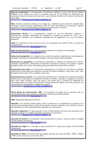 Continuación Resolución

CRT 087

de

septiembre 5

de 1997

Hoja N 8

Mapa de numeración: Es el documento o herramienta mediante la cual la CRT lleva un registro
detallado de los estados en los que se encuentra cada uno de los bloques de numeración que
conforman el plan técnico básico de numeración, cuyo contenido se define en el artículo 54 del Decreto
25 de 2002.
(DEFINICIÓN DE LA RESOLUCIÓN CRT 2028 DE 2008 ART. 2)
NDC: Indicativo nacional de destino. Es el código que, combinado con el número de abonado (SN),
constituye el número nacional (significativo). Tiene la función de identificar y/o seleccionar: regiones
geográficas, redes, telecomunicaciones personales universales (UPT) o servicios.
(DEFINICIÓN DE LA RESOLUCIÓN CRT 2028 DE 2008 ART. 2)
Negociación Directa: Es el procedimiento mediante el cual los operadores solicitante e
interconectante acuerdan mutuamente las condiciones y términos del contrato de acceso, uso e
interconexión, ciñéndose a las condiciones requeridas para tal negociación en la Ley y la presente
Resolución.
Nodo: Es el elemento de red, ya sea de acceso o de conmutación, que permite recibir y reenrutar las
comunicaciones.
(DEFINICIÓN ADICIONADA POR LA RES 469/02 ART. 1.1)
Nodo de interconexión: Es el nodo vinculado directamente con el punto de interconexión.
(DEFINICIÓN MODIFICADA POR LA RES 469/02 ART. 1°)
Numeración geográfica: Es el conjunto de los números nacionales (significativos) conformados por
indicativos nacionales de destino (NDC) asociados a una determinada región geográfica.
Numeración no geográfica: La numeración no geográfica la constituye el conjunto de los números
nacionales (significativos) conformados por indicativos nacionales de destino no asociados a regiones
geográficas para uso de redes, telecomunicaciones personales universales (UPT) o servicios.
Numeración para redes: Es la numeración constituida por el conjunto de los números nacionales
(significativos) conformados por indicativos nacionales de destino asociados a redes tales como: redes
de telefonía móvil celular, PCS y satelitales, entre otras.
Numeración para servicios: Es la numeración constituida por el conjunto de los números nacionales
(significativos) conformados por indicativos nacionales de destino, asociados a categorías de servicios
tales como cobro revertido, tarifa con prima y las demás que la Comisión de Regulación de
Telecomunicaciones y la Unión Internacional de Telecomunicaciones incluyan en el futuro y que por sus
características no correspondan a ninguna otra categoría.
(DEFINICIONES DE LA RESOLUCIÓN CRT 2028 DE 2008 ART. 2)

Oferta Básica de Interconexión –OBI-: Es el proyecto de negocio que un operador pone en
conocimiento general y que contiene los elementos esenciales para la interconexión
(DEFINICIÓN ADICIONADA POR LA RES 469/02 ART. 1.2)
OMC: Organización Mundial del Comercio.
Operador: Es la persona jurídica pública, mixta o privada que es responsable de la gestión de un
servicio de telecomunicaciones en virtud de autorización, licencia o concesión, o por ministerio de la ley.
Esta Resolución se refiere indistintamente al operador y al concesionario.
Operador asignatario: Es aquel operador al que el Administrador del recurso de numeración le ha
asignado un bloque o un conjunto de bloques específicos de numeración.
(DEFINICIÓN DE LA RESOLUCIÓN CRT 2028 DE 2008 ART. 2)
Operador de destino: Es el operador a cuya red pertenece el usuario o servicio a donde va dirigida
una determinada comunicación.
(DEFINICIÓN ADICIONADA POR LA RES 469/02 ART. 1.2)
Operador de origen: Es el operador a cuya red pertenece el usuario que origina una determinada
comunicación.
(DEFINICIÓN ADICIONADA POR LA RES 469/02 ART.1.2)
Operador de TPBC: Se entiende como tal cualquier operador del servicio de TPBCL, TPBCLE, TPBCLD
o TMR, en los términos de la Ley 142 de 1994.

 