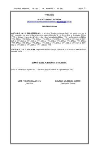 Continuación Resolución

CRT 087

de

septiembre 5

de 1997

Hoja N 81

TITULO XIV
DEROGATORIAS Y VIGENCIA
(NUMERACIÓN DEL TÍTULO MODIFICADA POR LA RES 440/01 ART. 2)
CAPITULO UNICO

ARTICULO 14.1.1. DEROGATORIAS. La presente Resolución deroga todas las resoluciones de la
CRT expedidas con anterioridad a la misma, salvo el Artículo 18 y el Anexo 3 de la Resolución 023 de
1995, el Artículo 4 numerales 4.1, 4.2, 4.3 y 4.4 de la resolución 034 de 1996 y las Resoluciones 043 de
1996, 048 de 1996, 049 de 1996, 050 de 1996, 051 de 1996, 053 de 1996, 059 de 1997, 064 de 1997,
065 de 1997, 066 de 1997, 068 de 1997, 069 de 1997, 070 de 1997, 071 de 1997, 072 de 1997, 073 de
1997, 074 de 1997, 075 de 1997, 076 de 1997, 078 de 1997, 079 de 1997, 080 de 1997, 081 de 1997,
082 de 1997, 083 de 1997, 084 de 1997 y 086 de 1997.
ARTICULO 14.1.2. VIGENCIA. La presente Resolución rige a partir de la fecha de su publicación en
el Diario 0ficial.

COMINÍQUESE, PUBLÍQUESE Y CÚMPLASE,

Dada en Santa fe de Bogotá, D.C., a los cinco (5) días del mes de septiembre de 1997.

JOSE FERNANDO BAUTISTA
Presidente

DOUGLAS VELÁSQUEZ JACOME
Coordinador General

 