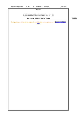 Continuación Resolución

CRT 087

de

septiembre 5

de 1997

Hoja N 82

ANEXOS

1. ANEXOS DE LA RESOLUCION CRT 086 de 1997
ANEXO 1.A. FORMATO DE LICENCIA
Derogado, por virtud de las reglas de habilitación contempladas en el Decreto 2870 de
2007

Código de

 