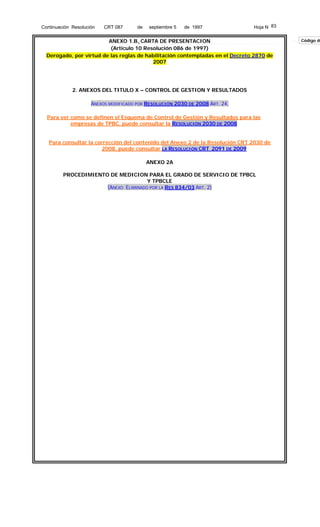 Continuación Resolución

CRT 087

de

septiembre 5

de 1997

Hoja N 83

ANEXO 1.B. CARTA DE PRESENTACION
(Articulo 10 Resolución 086 de 1997)
Derogado, por virtud de las reglas de habilitación contempladas en el Decreto 2870 de
2007

2. ANEXOS DEL TITULO X – CONTROL DE GESTION Y RESULTADOS
ANEXOS MODIFICADO POR RESOLUCIÓN 2030 DE 2008 ART. 24,
Para ver como se definen el Esquema de Control de Gestión y Resultados para las
empresas de TPBC, puede consultar la RESOLUCIÓN 2030 DE 2008
Para consultar la corrección del contenido del Anexo 2 de la Resolución CRT 2030 de
2008, puede consultar LA RESOLUCIÓN CRT 2091 DE 2009
ANEXO 2A
PROCEDIMIENTO DE MEDICION PARA EL GRADO DE SERVICIO DE TPBCL
Y TPBCLE
(ANEXO ELIMINADO POR LA RES 834/03 ART. 2)

Código de

 