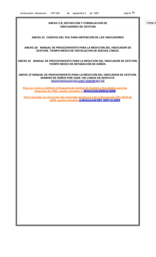 Continuación Resolución

CRT 087

de

septiembre 5

de 1997

Hoja N 84

ANEXO 2.B. DEFINICION Y FORMULACION DE
INDICADORES DE GESTION

ANEXO 2C. CUENTAS DEL PUC PARA OBTENCIÓN DE LOS INDICADORES

ANEXO 2D MANUAL DE PROCEDIMIENTO PARA LA MEDICIÓN DEL INDICADOR DE
GESTIÓN, TIEMPO MEDIO DE INSTALACIÓN DE NUEVAS LÍNEAS.

ANEXO 2E MANUAL DE PROCEDIMIENTO PARA LA MEDICIÓN DEL INDICADOR DE GESTIÓN,
TIEMPO MEDIO DE REPARACIÓN DE DAÑOS.

ANEXO 2F MANUAL DE PROCEDIMIENTO PARA LA MEDICION DEL INDICADOR DE GESTION,
NUMERO DE DAÑOS POR CADA 100 LINEAS EN SERVICIO.
(ANEXOS DEROGADOS POR LA RES. 2030/08 ART. 24,
Para ver como se definen el Esquema de Control de Gestión y Resultados para las
empresas de TPBC, puede consultar la RESOLUCIÓN 2030 DE 2008
Para consultar la corrección del contenido del Anexo 2 de la Resolución CRT 2030 de
2008, puede consultar LA RESOLUCIÓN CRT 2091 DE 2009

Código de

 