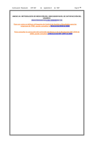 Continuación Resolución

CRT 087

de

septiembre 5

de 1997

Hoja N 86

ANEXO 2H. METODOLOGÍA DE MEDICIÓN DEL INDICADOR NIVEL DE SATISFACCIÓN DEL
USUARIO.
(ANEXO DEROGADO POR LA RES. 2030/08 ART. 24,
Para ver como se definen el Esquema de Control de Gestión y Resultados para las
empresas de TPBC, puede consultar la RESOLUCIÓN 2030 DE 2008

Para consultar la corrección del contenido del Anexo 2 de la Resolución CRT 2030 de
2008, puede consultar LA RESOLUCIÓN CRT 2091 DE 2009

 